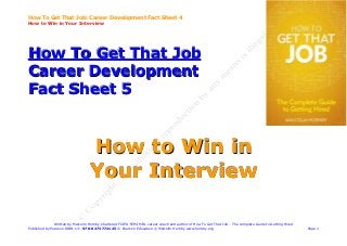How To Get That Job: Career Development Fact Sheet 4
How to Win in Your Interview




How To Get That Job
Career Development
Fact Sheet 5


                                   How to Win in
                                   Your Interview

               Written by Malcolm Hornby Chartered FCIPD FCMI MIfL career coach and author of How To Get That Job - The complete Guide to Getting Hired
Published by Pearson ISBN-13: 978-0273772125 © Pearson Education © Malcolm Hornby www.hornby.org                                                          Page 1
 