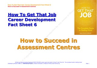 How To Get That Job: Career Development Fact Sheet 6
How to Succeed in Assessment Centres




How To Get That Job
Career Development
Fact Sheet 6


                   How to Succeed in
                  Assessment Centres

               Written by Malcolm Hornby Chartered FCIPD FCMI MIfL career coach and author of How To Get That Job - The complete Guide to Getting Hired
Published by Pearson ISBN-13: 978-0273772125 © Pearson Education © Malcolm Hornby www.hornby.org                                                          Page 1
 