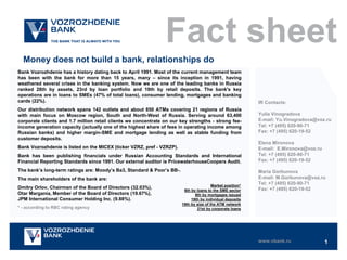 Fact sheet
Money does not build a bank, relationships do
Bank Vozrozhdenie has a history dating back to April 1991. Most of the current management team
has been with the bank for more than 15 years, many – since its inception in 1991, having
weathered several crises in the banking system. Now we are one of the leading banks in Russia
ranked 28th by assets, 23rd by loan portfolio and 19th by retail deposits. The bank's key
operations are in loans to SMEs (47% of total loans), consumer lending, mortgages and banking
cards (22%).

Our distribution network spans 142 outlets and about 850 ATMs covering 21 regions of Russia
with main focus on Moscow region, South and North-West of Russia. Serving around 63,400
corporate clients and 1.7 million retail clients we concentrate on our key strengths - strong feeincome generation capacity (actually one of the highest share of fees in operating income among
Russian banks) and higher margin-SME and mortgage lending as well as stable funding from
customer deposits.
Bank Vozrozhdenie is listed on the MICEX (ticker VZRZ, pref - VZRZP).
Bank has been publishing financials under Russian Accounting Standards and International
Financial Reporting Standards since 1991. Our external auditor is PricewaterhouseCoopers Audit.
The bank’s long-term ratings are: Moody’s Ba3, Standard & Poor’s BB-.
The main shareholders of the bank are:
Dmitry Orlov, Chairman of the Board of Directors (32.03%),
Otar Margania, Member of the Board of Directors (19.67%),
JPM International Consumer Holding Inc. (9.88%).
* - according to RBC rating agency

Market position*
6th by loans to the SME sector
9th by mortgages issued
19th by individual deposits
19th by size of the ATM network
21st by corporate loans

IR Contacts:

Yulia Vinogradova
E-mail: Yu.Vinogradova@voz.ru
Tel: +7 (495) 620-90-71
Fax: +7 (495) 620-19-52
Elena Mironova
E-mail: E.Mironova@voz.ru
Tel: +7 (495) 620-90-71
Fax: +7 (495) 620-19-52
Maria Gorbunova
E-mail: M.Gorbunova@voz.ru
Tel: +7 (495) 620-90-71
Fax: +7 (495) 620-19-52

www.vbank.ru

1

 