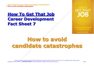 How To Get That Job: Career Development Fact Sheet 7
How to avoid candidate catastrophes




How To Get That Job
Career Development
Fact Sheet 7


             How to avoid
        candidate catastrophes

               Written by Malcolm Hornby Chartered FCIPD FCMI MIfL career coach and author of How To Get That Job - The complete Guide to Getting Hired
Published by Pearson ISBN-13: 978-0273772125 © Pearson Education © Malcolm Hornby www.hornby.org                                                          Page 1
 