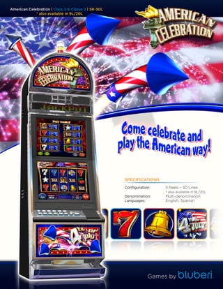 American Celebration | Class 2 & Classe 3 | 5R-30L
             * also available in 9L/20L




                                                     SPECIFICATIONS
                                                     Configuration:   5 Reels – 30 Lines
                                                                      * also available in 9L/20L
                                                     Denomination:    Multi-denomination
                                                     Languages:       English, Spanish




                                                                 Games by
 