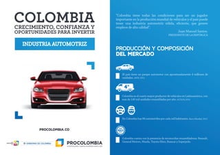 INDUSTRIA AUTOMOTRIZ
“Colombia tiene todas las condiciones para ser un jugador
importante en la producción mundial de vehículos y el país puede
tener una industria automotriz sólida, eficiente, que genere
empleos de alta calidad”.
Juan Manuel Santos.
PRESIDENTE DE LA REPÚBLICA
PRODUCCIÓN Y COMPOSICIÓN
DEL MERCADO
Colombia es el cuarto mayor productor de vehículos en Latinoamérica, con
más de 140 mil unidades ensambladas por año. ACOLFA,2014.
En Colombia hay 84 automóviles por cada mil habitantes. Banco Mundial, 2013.
Colombia cuenta con la presencia de reconocidas ensambladoras: Renault,
General Motors, Mazda, Toyota-Hino, Busscar y Superpolo.
El país tiene un parque automotor con aproximadamente 4 millones de
unidades. ANDI, 2012.
 
