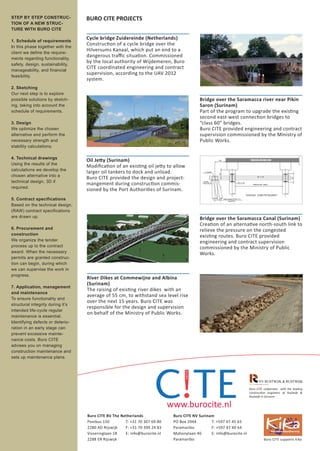 STEP BY STEP CONSTRUC-             BURO CITE PROJECTS
TION OF A NEW STRUC-
TURE WITH BURO CITE

1. Schedule of requirements
                                   Cycle bridge Zuidereinde (Netherlands)
In this phase together with the
                                   Construction of a cycle bridge over the
client we define the require-
                                   Hilversums Kanaal, which put an end to a
ments regarding functionality,
                                   dangerous traﬃc situation. Commissioned
safety, design, sustainability,
                                   by the local authority of Wijdemeren, Buro
manageability, and financial
                                   CITE coordinated engineering and contract
feasibility.
                                   supervision, according to the UAV 2012
                                   system.
2. Sketching
Our next step is to explore
possible solutions by sketch-                                                             Bridge over the Saramacca river near Pikin
ing, taking into account the                                                              Saron (Surinam)
schedule of requirements.                                                                 Part of the program to upgrade the existing
                                                                                          second east-west connection bridges to
3. Design                                                                                 “class 60” bridges.
We optimize the chosen                                                                    Buro CITE provided engineering and contract
alternative and perform the                                                               supervision commissioned by the Ministry of
necessary strength and                                                                    Public Works.
stability calculations.

4. Technical drawings
                                   Oil Jetty (Surinam)
Using the results of the
                                   Modiﬁcation of an existing oil jetty to allow
calculations we develop the
                                   larger oil tankers to dock and unload.
chosen alternative into a
                                   Buro CITE provided the design and project-
technical design, 3D if
                                   mangement during construction commis-
required.
                                   sioned by the Port Authorities of Surinam.
5. Contract specifications
Based on the technical design,
(RAW) contract specifications
are drawn up.                                                                             Bridge over the Saramacca Canal (Surinam)
                                                                                          Creation of an alternative north-south link to
6. Procurement and                                                                        relieve the pressure on the congested
construction                                                                              existing routes. Buro CITE provided
We organize the tender                                                                    engineering and contract supervision
process up to the contract                                                                commissioned by the Ministry of Public
award. When the necessary                                                                 Works.
permits are granted construc-
tion can begin, during which
we can supervise the work in
progress.
                                   River Dikes at Commewijne and Albina
                                   (Surinam)
7. Application, management
                                   The raising of existing river dikes with an
and maintenance
                                   average of 55 cm, to withstand sea level rise
To ensure functionality and
                                   over the next 15 years. Buro CITE was
structural integrity during it’s
                                   responsible for the design and supervision
intended life-cycle regular
                                   on behalf of the Ministry of Public Works.
maintenance is essential.
Identifying defects or deterio-
ration in an early stage can
prevent excessive mainte-
nance costs. Buro CITE
advises you on managing
construction maintenance and
sets up maintenance plans.




                                                                                                                      Buro CITE coöperates with the leading
                                                                                                                      construction engineers of Rustwijk &
                                                                                                                      Rustwijk in Surinam


                                                                            www.burocite.nl
                                   Buro CITE BV The Netherlands              Buro CITE NV Surinam
                                   Postbus 150        T: +31 70 307 69 80    PO Box 2944        T: +597 47 45 63
                                   2280 AD Rijswijk   F: +31 70 399 24 83    Paramaribo         F: +597 47 40 64
                                   Visseringlaan 18   E: info@burocite.nl    Mahonylaan 46      E: info@burocite.nl
                                   2288 ER Rijswijk                          Paramaribo                                         Buro CITE supports Kika
 