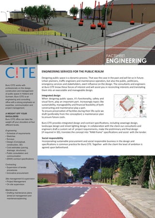 FACTSHEET
                                                                                                      ENGINEERING
                                    ENGINEERING SERVICES FOR THE PUBLIC REALM

                                    Designing public space is a dynamic process. That was the case in the past and will be so in future.
                                    Urban planners, traﬃc engineers and maintenance operators, but also the public, politicians,
Buro CITE works with
                                    emergency services and stakeholders, exert inﬂuence on the design. The consultants and engineers
professionals on the design,        at Buro CITE know these forces of interest and will assist you in reconciling interests and translating
construction and management         them into an executable and manageable design.
of public space in Holland and
Surinam. Buro CITE is an            Integrated design
engineering and consulting          When designing public space, it’s functionality, safety and
office with a strong emphasis on    visual form, play an important part. Increasingly topics like
expertise, communication and        sustainability, manageability and ﬁnancial feasibility of both
project management.                 constructing and maintenance play a part.
                                    To ensure preservation of facilities during their life-cycle we
A WEIGHT OFF YOUR                   draft (preferably from the conception) a maintenance plan
SHOULDERS                           to ensure future costs.
Buro CITE office can take the
weight off your shoulders at four   Buro CITE provides integrated design and contract speciﬁcations, including sewerage design,
different levels.
                                    landscape design and street lighting design. In collaboration with the client our consultants and
                                    engineers draft a custom set of project requirements, make the preliminary and ﬁnal design
Engineering
• Schedule of requirements
                                    (if required in 3D), translate the concept into “RAW-frame” speciﬁcations and assist with the tender.
• Sketches
• Surveys                           Social responsibility
• Design (Conceptual,               Incorporating sustainable procurement and social responsible business in the design and
  construction, 3D)                 speciﬁcations is common practice for Buro CITE. Together with the client the level of ambition is
• Cost estimates (paving,           agreed upon beforehand.
  drainage, structures)
• Public consultation and
  communication
• (RAW) contract specifications

Contracting
• Supervision of tender
  procedures
• Innovative procurement

Site management & supervision
• Project Management
• On site supervision

Maintenance
• Drafting maintenance plans
  aimed at management and
  maintenanceplanning
 