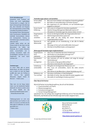 Umgang mit Veränderungen spielerisch trainieren
V 1.1 - 11.7.2016
2
Veränderungen planen und verstehen
Ich bin selbst
organisiert
 Was sind meine Stärken und möglichen Entwicklungsfelder?
 Wie halte ich meine Motivation auf hohem Niveau?
 Wie organisiere ich mich effizient, um auf Veränderungen
reagieren zu können?
Know-how &
Erfahrung
 Wie nutze ich erfolgreiche Veränderungsabläufe?
 Welche Change Management Methoden kenne ich?
 Wie plane ich Veränderungen bei meinen Zielen mit ein?
Organisations-
formen
verstehen
 Kenne ich die Eigenschaften der Organisationsformen?
 Welche Organisationsform passt wo?
 Wie stelle ich den Erfolg bei einem Wechsel der
Organisationsform sicher?
Resonanz &
Miteinander
 Wie gestalte ich ein Veränderung, in der alle ihr Bestes
geben?
 Wie zeige ich Sinn auf und schaffe tiefes Vertrauen?
 Wie löse ich Konflikte kreativ und kooperativ?
Wirkungsvoll Veränderungen implementieren!
Organisations-
form
realisieren
 Was muss ich beachten bei einer Umsetzung?
 Wie fordere ich individuelle Leistungen ein?
 Was sind die Erfolgsfaktoren?
Ganzheitlich-
keit
ermöglichen
 Wie motiviere ich mich & andere und zeige & erzeuge
Wertschätzung?
 Wie mache ich das ganze Bild sichtbar?
 Wie hole ich die Zukunft in die Gegenwart?
Umsetzung
sicherstellen
 Wie gehe ich mit begrenzten Ressourcen um?
 Was muss ich sicherstellen, damit die Ziele erreicht
werden?
 Wie nehme ich die Menschen in dieser Veränderung mit?
Reflektion von
Tun und Sein
 Wie plane und fördere ich Nachhaltigkeit?
 Wie stelle ich sicher, dass das Gelernte weiter gegeben wird
 Wie stelle ich nachhaltige Umsetzung sicher?
Über Wyrsch & Partner
Wyrsch & Partner ist eine Beratungsfirma, die sich auf die Gebiete
■ Zusammenarbeit und Teams
■ Wissensmanagement
■ Innovationsmanagement
■ Human Change Management
spezialisiert hat. Sie verfügt über langjährige Erfahrung und ist Teil eines Berater-
Netzwerks, das flexibel auf die Anforderungen der Kunden reagieren kann.
Ihr Ansprechpartner
Wyrsch & Partner GmbH
Michael Wyrsch
Geisswies 24
8414 Buch a. I.
+41 79 207 78 86
michael@wyrsch-partner.ch
http://www.wyrsch-partner.ch .
© 2016, Wyrsch & Partner GmbH
Fit für Höchstleistungen
Körperliche Kraft, Ausdauer und
Fitness sind durch regelmäßiges
Training leicht zu steigern. Wer im
Sport Leistung bringen will, beherzigt
das, denn Intensität und Frequenz
der Trainingseinheiten und der Erfolg
und haben eine direkte Korrelation.
Auch geistige Fitness, Überzeugungs-
kraft, Konzentration, Flexibilität und
kraftvolle Kommunikation können
mit konsequentem Training zu
Höchstleistungen entwickelt werden.
Jeder kann das!
LUDOKI Spiele wirken wie das
Fitness-Center für den Geist und das
Bewusstsein. Sie helfen, das
Potenzial, das in jedem Menschen
steckt, auszuschöpfen und in
Leistung umzusetzen. Spaß und
Ernsthaftigkeit verbinden sich so zu
Ergebnissen, die sonst kaum
machbar sind.
Veränderungen
"In einem Wald, gibt es keinen
Master-Baum, der plant und diktiert
was zu ändern ist, wenn der Regen
ausfällt oder wenn der Frühling zu
früh kommt. Das gesamte
Ökosystem reagiert kreativ im
Moment." - Frederic Laloux
"Man kann nie die Dinge ändern
indem man die bestehende Realität
bekämpft. Um etwas zu ändern, baue
ein neues Modell, das das
bestehende Modell obsolet macht.“
- Richard Buckminster Fuller
"Selbstorganisation ist nicht eine
überraschende neue Funktion in der
Welt. Es ist die Art und Weise die die
Welt selbst für Milliarden von Jahren
geschaffen hat. "
- Frederic Laloux
 