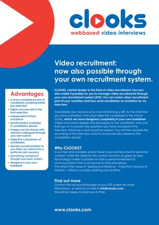 Video recruitment:
                                  now also possible through
                                  your own recruitment system.
                                  CLOOKS, market leader in the field of video recruitment, has now
    Advantages                    also made it possible for you to manage video recruitments through
                                  your own recruitment system (ATS). You can make video recruitment
• a more complete picture of      part of your workflow and thus send candidates an invitation for an
    candidates, enabling better
    pre-selection                 interview.
•   higher success rate in the
    final selection               Candidates also receive an e-mail containing a URL to the interview
•   independent of time           you have compiled. One click takes the candidate to the virtual
    and place                     studio, which we have designed completely in your own look&feel.
•   all information available     Video instructions explain the procedure to the candidate, who can
    in candidate’s dossier        then go on to answer the questions you have included in the
•   images can be shared with     interview, following a short practice session. You will then receive the
    relevant colleagues through   recording of this interview, which is automatically added to the
    your own system
                                  candidate’s dossier.
•   objective comparison of
    candidates
•   decide yourself whether to
    use video recruitment for a   Why CLOOKS?
    particular job vacancy        In our fast and complex world, there is less and less time for personal
•   everything carried out        contact, while the need for this contact remains as great as ever.
    through one basic system      Technology makes it possible to add a personal element to
•   designed in your own          communication that is not bound to time and place.
    look&feel                     This retains the value of ‘Seeing and Hearing’ – important sources of
                                  intuition – without actually meeting one another.


                                  Find out more
                                  Contact the accountmanager of your ATS system for more
                                  information, or send an e-mail to info@clooks.com.
                                  We will be happy to assist you further.
 