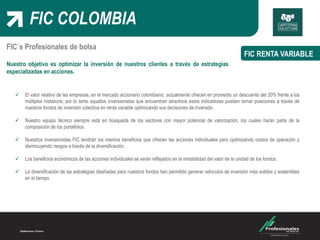 FIC COLOMBIA
FIC RENTA VARIABLE
FIC´s Profesionales de bolsa
Nuestro objetivo es optimizar la inversión de nuestros clientes a través de estrategias
especializadas en acciones.
 El valor relativo de las empresas, en el mercado accionario colombiano, actualmente ofrecen en promedio un descuento del 20% frente a los
múltiplos históricos; por lo tanto aquellos inversionistas que encuentren atractivos estos indicadores pueden tomar posiciones a través de
nuestros fondos de inversión colectiva en renta variable optimizando sus decisiones de inversión.
 Nuestro equipo técnico siempre está en búsqueda de los sectores con mayor potencial de valorización, los cuales harán parte de la
composición de los portafolios.
 Nuestros inversionistas FIC tendrán los mismos beneficios que ofrecen las acciones individuales pero optimizando costos de operación y
disminuyendo riesgos a través de la diversificación.
 Los beneficios económicos de las acciones individuales se verán reflejados en la rentabilidad del valor de la unidad de los fondos.
 La diversificación de las estrategias diseñadas para nuestros fondos han permitido generar vehículos de inversión más solidos y sostenibles
en el tiempo.
 