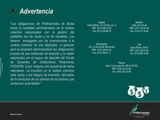 "Las obligaciones de Profesionales de Bolsa
como la sociedad administradora de la cartera
colectiva relacionadas con la gestión del
portafolio son de medio y no de resultado. Los
dineros entregados por los inversionistas a la
cartera colectiva no son depósitos, ni generan
para la sociedad administradora las obligaciones
propias de una institución de depósito y no están
amparados por el seguro de depósito del Fondo
de Garantías de Instituciones Financieras
FOGAFIN, ni por ninguno otro esquema de dicha
naturaleza. La inversión en la cartera colectiva
está sujeta a los riesgos de inversión, derivados
de la evolución de los precios de los activos que
componen el portafolio ".
SUPERINTENDENCIAFINANCIERA
DECOLOMBIA
Advertencia
Medellín
Calle 2 No 20-48
PBX: (574) 215 63 00
Fax: (574) 317 34 94
Barranquilla
Cra. 53 No.82-80 Oficina 602
PBX: (575) 356 91 44
Fax: (575) 356 87 71
Cali
Calle 25N No. 6N-67
PBX: (572) 668 8100
Fax: (572) 668 70 90
Pereira
Avda. Circunvalar No. 8B-51 Of 302
PBX: (576) 333 22 95
Fax: (576) 333 22 86
Bogotá
Calle 93B No. 12-18 Piso 2,4 y 5
PBX: (571) 646 33 30
Fax: (571) 635 88 78
 