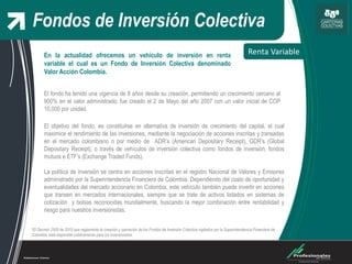 Fondos de Inversión Colectiva
Renta Variable
*El Decreto 2555 de 2010 que reglamenta la creación y operación de los Fondos de Inversión Colectiva vigilados por la Superintendencia Financiera de
Colombia, está disponible públicamente para los inversionistas.
El objetivo del fondo, es constituirse en alternativa de inversión de crecimiento del capital, el cual
maximice el rendimiento de las inversiones, mediante la negociación de acciones inscritas y transadas
en el mercado colombiano o por medio de ADR’s (American Depositary Receipt), GDR’s (Global
Depositary Receipt), o través de vehículos de inversión colectiva como fondos de inversión, fondos
mutuos e ETF’s (Exchange Traded Funds).
La política de inversión se centra en acciones inscritas en el registro Nacional de Valores y Emisores
administrado por la Superintendencia Financiera de Colombia. Dependiendo del costo de oportunidad y
eventualidades del mercado accionario en Colombia, este vehículo también puede invertir en acciones
que transen en mercados internacionales, siempre que se trate de activos listados en sistemas de
cotización y bolsas reconocidas mundialmente, buscando la mejor combinación entre rentabilidad y
riesgo para nuestros inversionistas.
En la actualidad ofrecemos un vehículo de inversión en renta
variable el cual es un Fondo de Inversión Colectiva denominado
Valor Acción Colombia.
El fondo ha tenido una vigencia de 8 años desde su creación, permitiendo un crecimiento cercano al
900% en el valor administrado; fue creado el 2 de Mayo del año 2007 con un valor inicial de COP
10,000 por unidad.
 