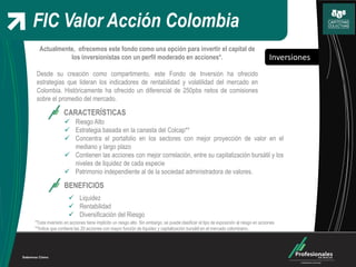 Inversiones
FIC Valor Acción Colombia
Actualmente, ofrecemos este fondo como una opción para invertir el capital de
los inversionistas con un perfil moderado en acciones*.
Desde su creación como compartimento, este Fondo de Inversión ha ofrecido
estrategias que lideran los indicadores de rentabilidad y volatilidad del mercado en
Colombia. Históricamente ha ofrecido un diferencial de 250pbs netos de comisiones
sobre el promedio del mercado.
CARACTERÍSTICAS
 Riesgo Alto
 Estrategia basada en la canasta del Colcap**
 Concentra el portafolio en los sectores con mejor proyección de valor en el
mediano y largo plazo
 Contienen las acciones con mejor correlación, entre su capitalización bursátil y los
niveles de liquidez de cada especie
 Patrimonio independiente al de la sociedad administradora de valores.
BENEFICIOS
 Liquidez
 Rentabilidad
 Diversificación del Riesgo
*Toda inversión en acciones tiene implícito un riesgo alto. Sin embargo, se puede clasificar el tipo de exposición al riesgo en acciones
**Índice que contiene las 20 acciones con mayor función de liquidez y capitalización bursátil en el mercado colombiano.
 