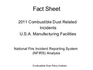 Fact Sheet

  2011 Combustible Dust Related
             Incidents
   U.S.A. Manufacturing Facilities


National Fire Incident Reporting System
            (NFIRS) Analysis


           Combustible Dust Policy Institute
 