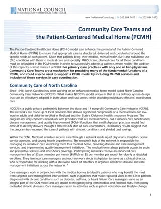  
                                                                                                                     

                                     Community Care Teams and  
                     the Patient‐Centered Medical Home (PCMH) 
The Person-Centered Healthcare Home (PCHH) model can enhance the potential of the Patient-Centered
Medical Home (PCMH) to ensure that appropriate care is structured, delivered and coordinated around the
specific needs of each patient. Given that patients bring their medical, mental health (MH) and substance use
(SU) conditions with them to medical care and specialty MH/SU care, planned care for all these conditions
must be articulated in the PCMH model in order to successfully address a patient’s whole health—the addition
of this capacity is what makes it a PCHH. For primary care practices with only one or two physicians,
Community Care Teams are a mechanism for providing many of the fundamental functions of a
PCMH, and could also be used to support a PCHH model by including MH/SU services and
inclusion of these services in care coordination.

Community Care of North Carolina 
Since 1998, North Carolina has been working on an enhanced medical home model called North Carolina
Community Care Networks (NCCCN). What makes NCCCN’s model unique is that it is a delivery system design
that can be effectively adopted in both urban and rural areas, while providing individuals effective, coordinated
care.i

NCCCN is a public-private partnership between the state and 14 nonprofit Community Care Networks (CCNs).
The networks are made up of local providers that deliver significant components of a medical home for low-
income adults and children enrolled in Medicaid and the State’s Children’s Health Insurance Program. The
program not only connects individuals with providers that are medical homes, but it assures care coordination,
disease management, and quality improvement (PCMH functions that small physician practices would find
difficult to directly deliver) through a shared CCN staff of care coordinators. Preliminary results suggest that
the program has improved the care of patients with chronic conditions and yielded cost savings.

Within the CCNs, Medicaid enrollees receive care through a network made up of physicians, hospitals, social
service agencies, and county health departments. The nonprofit hub of the network is responsible for
managing its enrollees’ care via linking them to a medical home, providing disease and care management
services, and implementing quality improvement initiatives. The medical home allows patients access to acute
and preventive services and after-hours coverage. Participating networks receive an enhanced care
management fee of $3 per member per month (PMPM) or $5 per member per month for elderly or disabled
enrollees. They hire local care managers and each network elects a physician to serve as a clinical director,
who is responsible for working with a statewide board of directors to organize and direct disease and care
management initiatives across the networks. ii

Care managers work in conjunction with the medical homes to identify patients who may benefit the most
from targeted care management interventions, such as patients that make repeated visits to the ER or patients
diagnosed with chronic conditions such as diabetes, asthma, or heart failure. Care managers serve as an
integral part of the CCN model and are crucial to mitigating long term medical and financial risks from poorly
controlled chronic diseases. Care managers assist in activities such as patent education and lifestyle change

                                                                                                                1
 