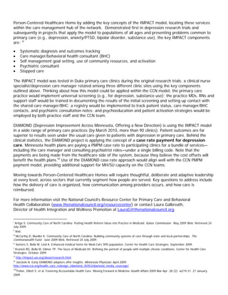 Person-Centered Healthcare Home by adding the key concepts of the IMPACT model, locating these services
within the care management hub of the network. Demonstrated first in depression research trials and
subsequently in projects that apply the model to populations of all ages and presenting problems common to
primary care (e.g., depression, anxiety/PTSD, bipolar disorder, substance use), the key IMPACT components
are: vi

•         Systematic diagnosis and outcomes tracking
•         Care manager/behavioral health consultant (BHC)
•         Self management goal setting, use of community resources, and activation
•         Psychiatric consultant
•         Stepped care

The IMPACT model was tested in Duke primary care clinics during the original research trials; a clinical nurse
specialist/depression care manager rotated among three different clinic sites using the key components
outlined above. Thinking about how this model could be applied within the CCN model, the primary care
practice would implement universal screening (e.g., for depression, substance use); the practice MDs, RNs and
support staff would be trained in documenting the results of the initial screening and setting up contact with
the shared care manager/BHC; a registry would be implemented to track patient status, care manager/BHC
contacts, and psychiatric consultation notes; and psychoeducation and patient activation strategies would be
employed by both practice staff and the CCN team.

DIAMOND (Depression Improvement Across Minnesota, Offering a New Direction) is using the IMPACT model
in a wide range of primary care practices (by March 2010, more than 90 clinics). Patient outcomes are far
superior to results seen under the usual care given to patients with depression in primary care. Behind the
clinical statistics, the DIAMOND project is applying the concept of a case rate payment for depression
care. Minnesota health plans are paying a PMPM case rate to participating clinics for a bundle of services—
including the care manager and consulting psychiatrist roles—under a single billing code. Note that the
payments are being made from the healthcare side of the system, because they believe the cost offsets will
benefit the health plans.vii Use of the DIAMOND case rate approach would align well with the CCN PMPM
payment model, providing additional support for MH/SU capacity on the CCN teams.

Moving towards Person-Centered Healthcare Homes will require thoughtful, deliberate and adaptive leadership
at every level, across sectors that currently segment how people are served. Key questions to address include
how the delivery of care is organized, how communication among providers occurs, and how care is
reimbursed.

For more information visit the National Council’s Resource Center for Primary Care and Behavioral
Health Collaboration (www.thenationalcouncil.org/resourcecenter) or contact Laura Galbreath,
Director of Health Integration and Wellness Promotion at LauraG@thenationalcouncil.org.viii

i
  Artiga S. Community Care of North Carolina: Putting Health Reform Ideas into Practice in Medicaid. Kaiser Commission. May 2009 Web. Retrieved 24
July 2009.
ii
      Ibid.
iii
      McCarthy D, Mueller K. Community Care of North Carolina: Building community systems of care through state and local partnerships. The
Commonwealth Fund. June 2009 Web. Retrieved 24 July 2009.
iv
      Somers S, Bella M, Lind A. Enhanced medical home for Medi-Cal’s SPD population. Center for Health Care Strategies. September 2009.
v
 Kronick RG, Bella M, Gilmer TP. The faces of Medicaid III: Refining the portrait of people with multiple chronic conditions. Center for Health Care
Strategies. October 2009.
vi
      http://impact-uw.org/about/research.html
vii
  Jaeckels N. Early DIAMOND adopters offer insights. Minnesota Physician. April 2009.
http://www.icsi.org/health_care_redesign_/diamond_35953/diamond_media_coverage/
viii
  Fisher, Elliott S. et al. Fostering Accountable Health Care: Moving Forward in Medicine Health Affairs 2009 Mar-Apr; 28 (2): w219-31. 27 January
2009.
 