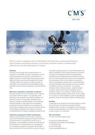 CMS_LawTax_CMYK_28-100.eps
Corporate liability for regulatory &
criminal sanctions under Dutch law
When it comes to regulatory and criminal liability, Dutch law does not distinguish between
natural persons and bodies corporate. In this respect, the Dutch system is fundamentally
different from all other legal systems in Europe.
Overview
The Dutch Criminal Code holds a general provision on
corporate criminal liability. In theory, corporates can commit
and be prosecuted for all statutory criminal offences. In
addition, the Dutch Criminal Code creates personal criminal
liability for officers, directors and management that have
“factually directed” the conduct of a guilty corporate. In
recent years, this corporate and personal liability has been
expanded to also encompass all regulatory and administrative
fines.
When has a corporation ‘committed’ an offence?
Only natural persons can act in the physical sense. However,
acts that fall “within the sphere” of a corporate can be
attributed to that corporate. For example, employees’ acts
within the course of the corporate’s everyday ‘normal
business’ may lead to corporate liability, or if the corporate
benefits (financially or other ways) from the employee’s
wrongful acts. By way of illustration, if an employee of a
chemical plant carelessly causes a chemical spill, that conduct
will generally be attributed to the corporate, resulting in
criminal liability for the corporate negligently causing the spill.
Liability for management, officers and directors
All persons that are aware of the risk that a criminal act
may be committed by the corporate, that have the authority
to take preventive or remedial action, but fail to do so
adequately, can be held liable for having “factually directed”
the corporate’s act. Formal authority is not a prerequisite.
So, for example, a founder of a corporate may no longer
have any formal link to the business, but in practice may still
control the corporate’s policies. Such an informal leader may
well be considered to have factually directed the corporate’s
misconduct if that leader was aware that those policies
created the risk of an offence being committed. In practical
terms, this means that all officers, directors and management
that were aware of the risk of an illegal act occurring but
failed to take adequate remedial action, can be held directly
and personally liable in both regulatory and criminal matters.
This liability can extend “up the chain” to encompass
individuals within a holding company – whether domestic
or abroad –where the acts were committed by a Dutch
operating company. If, for example, an Italian director of a
Luxemburg holding company is aware of the risk of an illegal
act occurring in a Dutch subsidiary, but fails to take adequate
preventive measures, that director is liable in the Netherlands.
Penalties
A corporate can be sentenced to the administrative or criminal
fines as set out in the statute for that specific offence.
Individual officers, directors or management can be sentenced
to all the statutory penalties for the relevant offence, including
a prison sentence in criminal cases.
More information
For more information please contact:
Dr. Mr. D.V.A. (Dian) Brouwer 				
Investigations & Corporate Criminal Defence
T +31 30 2121 740		
M +31 6 52 643 924 				
E dian.brouwer@cms-dsb.com 				
 