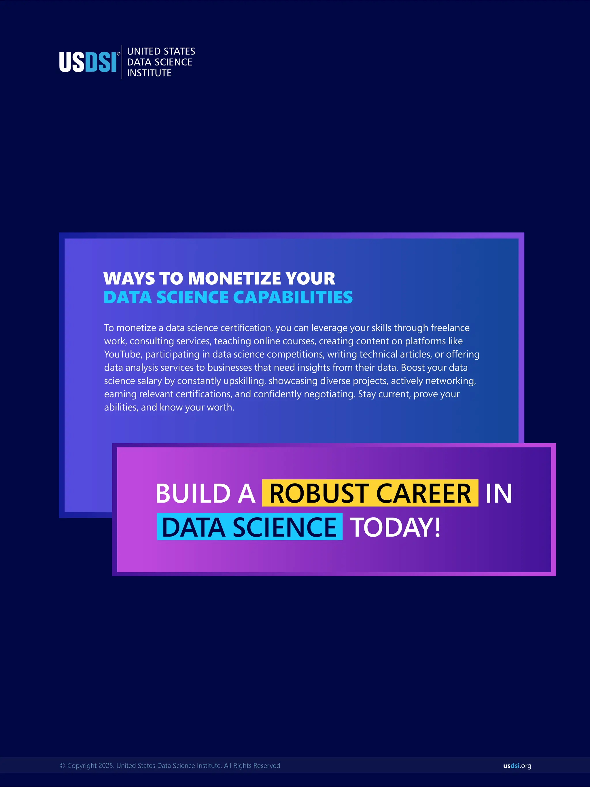us .org
dsi
© Copyright 2025. United States Data Science Institute. All Rights Reserved
WAYS TO MONETIZE YOUR
DATA SCIENCE CAPABILITIES
To monetize a data science certiﬁcation, you can leverage your skills through freelance
work, consulting services, teaching online courses, creating content on platforms like
YouTube, participating in data science competitions, writing technical articles, or offering
data analysis services to businesses that need insights from their data. Boost your data
science salary by constantly upskilling, showcasing diverse projects, actively networking,
earning relevant certiﬁcations, and conﬁdently negotiating. Stay current, prove your
abilities, and know your worth.
BUILD A IN
ROBUST CAREER
TODAY!
DATA SCIENCE
 