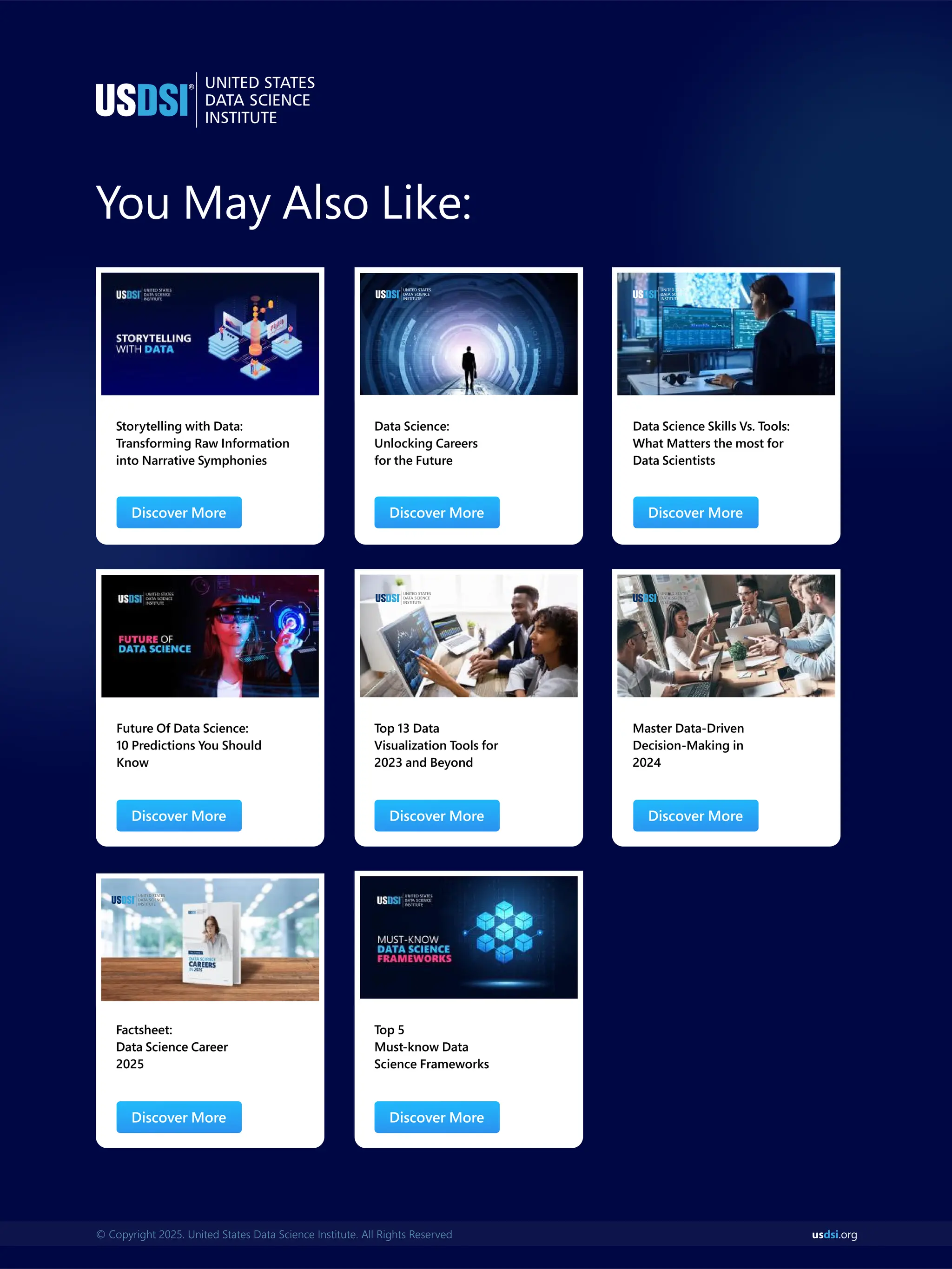 You May Also Like:
Storytelling with Data:
Transforming Raw Information
into Narrative Symphonies
Future Of Data Science:
10 Predictions You Should
Know
Data Science:
Unlocking Careers
for the Future
Top 13 Data
Visualization Tools for
2023 and Beyond
Data Science Skills Vs. Tools:
What Matters the most for
Data Scientists
Master Data-Driven
Decision-Making in
2024
Discover More Discover More Discover More
Discover More Discover More Discover More
Factsheet:
Data Science Career
2025
Top 5
Must-know Data
Science Frameworks
Discover More Discover More
us .org
dsi
© Copyright 2025. United States Data Science Institute. All Rights Reserved
 