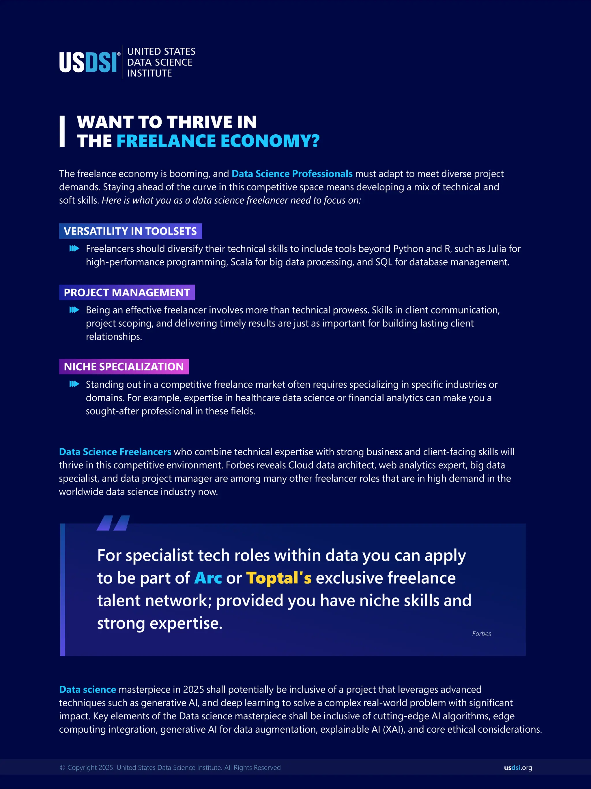 us .org
dsi
© Copyright 2025. United States Data Science Institute. All Rights Reserved
WANT TO THRIVE IN
THE FREELANCE ECONOMY?
The freelance economy is booming, and must adapt to meet diverse project
Data Science Professionals
demands. Staying ahead of the curve in this competitive space means developing a mix of technical and
soft skills. Here is what you as a data science freelancer need to focus on:
For specialist tech roles within data you can apply
to be part of or exclusive freelance
Arc Toptal's
talent network; provided you have niche skills and
strong expertise.
“
Forbes
Data science masterpiece in 2025 shall potentially be inclusive of a project that leverages advanced
techniques such as generative AI, and deep learning to solve a complex real-world problem with signiﬁcant
impact. Key elements of the Data science masterpiece shall be inclusive of cutting-edge AI algorithms, edge
computing integration, generative AI for data augmentation, explainable AI (XAI), and core ethical considerations.
Freelancers should diversify their technical skills to include tools beyond Python and R, such as Julia for
high-performance programming, Scala for big data processing, and SQL for database management.
Being an effective freelancer involves more than technical prowess. Skills in client communication,
project scoping, and delivering timely results are just as important for building lasting client
relationships.
Standing out in a competitive freelance market often requires specializing in speciﬁc industries or
domains. For example, expertise in healthcare data science or ﬁnancial analytics can make you a
sought-after professional in these ﬁelds.
Data Science Freelancers who combine technical expertise with strong business and client-facing skills will
thrive in this competitive environment. Forbes reveals Cloud data architect, web analytics expert, big data
specialist, and data project manager are among many other freelancer roles that are in high demand in the
worldwide data science industry now.
VERSATILITY IN TOOLSETS
PROJECT MANAGEMENT
NICHE SPECIALIZATION
 