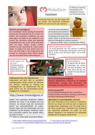versie	26-01-2017	
	 	
				
	*		http://www.vakbladvroeg.nl/nieuws/artikel/1707/											**		https://www.trimbos.nl/themas/kopp-kvo						
***		https://pure.uvt.nl/portal/files/13089277/Van_der_Ende_Vulnerable_09_09_2016.pdf	
	
Preventieve	hulp	voor	het	zeer	jonge	Kind	
van	 Ouders	 met	 Psychische	 Problemen	
(KOPP):	een	win-win-win	voor	iedereen!	
	
In	2014	won	Stichting	
MeeleefGezin	het		
Appeltje	van	Oranje		
van	het	Oranje	Fonds.		
	
Waarom	een	meeleefgezin?	
Een	meeleefgezin	biedt	vrijwillig	stimulerende	
opvang	 aan	 een	 jong	 kind	 (0	 t/m	 4	 jaar)	 van	
ouders	 met	 psychische	 problemen	 op	 een	
vaste	 dag	 in	 de	 week	 en	 een	 weekend	 in	 de	
maand.	 Een	 duurzame	 relatie	 voor	 gezonde	
ontwikkeling	die	ook	na	het	vierde	levensjaar	
door	 kan	 gaan.	 Ouders	 worden	 ontlast,	
wisselen	uit	over	opvoeding	als	‘ouders	onder	
elkaar’	 en	 zorgen	 met	 meer	 plezier	 voor	 hun	
kind.	 Het	 kind	 krijgt	 er	 een	 omgeving	 bij	 die	
houvast	 en	 vertrouwen	 biedt.	 Samen	 zorgen	
voor	het	kind	geeft	betere	toekomstkansen.	
	De	eerste	jaren	ontwikkelen	
de	hersenen	zich	razendsnel		
en	zijn	afhankelijk	van	goede		
stimulering	in	de	ouder-kind		
relatie.	Plezier	in	de	interactie	met	het	kind	is	
daarvoor	belangrijk	en	verdient	aandacht.	
*			Hedwig	van	Bakel,	2016,	Universiteit	van	Tilburg	
	
Monitorinformatie	van	ouders:	
“Er	 wordt	 geluisterd	 naar	 mijn	 wensen	 in	 onderling	
goed	overleg”;	“Vertrouwen	moet	groeien.	Voor	de	tijd	
dat	 ik	 ze	 ken	 is	 het	 vertrouwen	 goed”.	 “Ik	 zie	 echte	
interesse”.	
	
	
Het	meeleefgezin:	
"Ik	 geniet	 van	 de	 kleine	
momentjes	 om	 samen		
met	 hem	 te	 spelen.	 Het	
voelt	 extra	 fijn	 dat	 zijn	
moeder	hier	ook	blij	van	
wordt”.	
	
Ouders	zeggen	over	
hun	kind:	
“Het	doet	mijn	zoon	
heel	goed”;	“Hij	komt	
altijd	vrolijk	thuis,	ik	
word	er	zelf	heel	vrolijk	
van”.	
	
Professionele	steun	voor	informele	zorg	
Organisaties	 van	 Basis	 GGZ	 en	 eerstelijns	
zorgorganisaties	 werken	 samen	 ten	 behoeve	
van	 selectie,	 screening	 en	 training	 van	
meeleefgezinnen.	 Zij	 ondersteunen	 het	 op	
gang	 komen	 van	 de	 samenwerking	 tussen		
vraaggezin	en	meeleefgezin.		
De	rol	van	Stichting	MeeleefGezin	
Stichting	 MeeleefGezin	 ondersteunt	 de	 landelijke	
implementatie,	 verzorgt	 voor	 uitvoerders	 een	
tweedaagse	scholing	(RINO	)	en	borgt	de	kwaliteit.	
	
Bereik	aanvang	2017		
Er	zijn	8	deelnemende	gemeenten:	Amsterdam,	
Utrecht,	Arnhem,	Den	Bosch,	Doesburg,	Veenendaal,	
Utrechtse	Heuvelrug	en	Rivierenland.				
Ouders	 met	 psychische	 problemen	 hebben	
behoefte	 aan	 steun	 in	 de	 omgang	 met	 hun	
kinderen.	 Ze	 ervaren	 vaak	 een	 toenemend	
gevoel	 van	 ontoereikendheid	 als	 ouder,	
evenals	 angst	 voor	 het	 overbrengen	 van	 hun	
problemen	 op	 de	 kinderen.	 Andersom	 heeft	
een	 succesvolle	 ouderrol	 een	 positief	 effect		
op	ouder	en kind.	
***		Peter	v.d.	Ende,	2016,	Universiteit	Tilburg	
	
http://www.meeleefgezin.nl	
Effectiviteit	en	maatschappelijke	relevantie		
Een	sterk	Vóórtraject	om	de	ouderrol	te	behouden.	
Afname	van	stress	met	zicht	op	steun	al	tijdens	de	
zwangerschap.	 Groeikansen	 voor	 het	 jonge	 kind	 in	
de	 meest	 cruciale	 fase.	 Voorkómen	 van	 overdracht	
van	 psychische	 problemen	 van	 ouder	 op	 kind.	
Minder	 Jeugdzorg	 in	 de	 toekomst!	 Een	 belangrijke	
bijdrage	aan	de	zorgzame	samenleving.	
	
Factsheet	
 