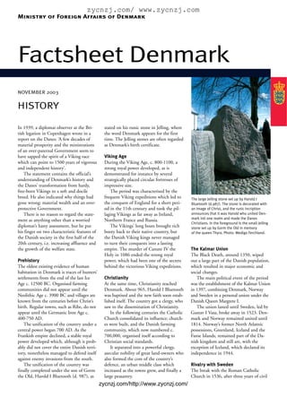 zycnzj.com/ www.zycnzj.com
Ministry of Foreign Affairs of Denmark




Factsheet Denmark
NOVEMBER 2003


HISTORY

In 1939, a diplomat observer at the Bri-         stated on his runic stone in Jelling, where
tish legation in Copenhagen wrote in a           the word Denmark appears for the first
report on the Danes: ‘A few decades of           time. The Jelling stones are often regarded
material prosperity and the ministrations        as Denmark’s birth certificate.
of an over-paternal Government seem to
have sapped the spirit of a Viking race          Viking Age
which can point to 1500 years of vigorous        During the Viking Age, c. 800-1100, a
and independent history’.                        strong royal power developed, as is
    The statement contains the official’s        demonstrated for instance by several
understanding of Denmark’s history and           strategically placed circular fortresses of
the Danes’ transformation from hardy,            impressive size.
free-born Vikings to a soft and docile               The period was characterised by the
breed. He also indicated why things had          frequent Viking expeditions which led to       The large Jelling stone set up by Harold I
gone wrong: material wealth and an over-         the conquest of England for a short peri-      Bluetooth (d.987). The stone is decorated with
protective Government.                           od in the 11th century and took the pil-       an image of Christ, and the runic incription
    There is no reason to regard the state-      laging Vikings as far away as Ireland,         announces that it was Harold who united Den-
                                                                                                mark inti one realm and made the Danes
ment as anything other than a worried            Northern France and Russia.
                                                                                                Christians. In the foreground is the small Jelling
diplomat’s hasty assessment, but he put              The Vikings’ long boats brought rich       stone set up by Gorm the Old in memory
his finger on two characteristic features of     booty back to their native country, but        of the queen Thyra. Photo: Wedigo Ferchland.
the Danish society in the first half of the      the Danish Viking kings never managed
20th century, i.e. increasing affluence and      to turn their conquests into a lasting
the growth of the welfare state.                 empire. The murder of Canute IV the            The Kalmar Union
                                                 Holy in 1086 ended the strong royal            The Black Death, around 1350, wiped
Prehistory                                       power, which had been one of the secrets       out a large part of the Danish population,
The oldest existing evidence of human            behind the victorious Viking expeditions.      which resulted in major economic and
habitation in Denmark is traces of hunters’                                                     social changes.
settlements from the end of the last Ice         Christianity                                      The main political event of the period
Age c. 12500 BC. Organised farming               At the same time, Christianity reached         was the establishment of the Kalmar Union
communities did not appear until the             Denmark. About 965, Harold I Bluetooth         in 1397, combining Denmark, Norway
Neolithic Age c. 3900 BC and villages are        was baptised and the new faith soon estab-     and Sweden in a personal union under the
known from the centuries before Christ’s         lished itself. The country got a clergy, who   Danish Queen Margrete I.
birth. Regular towns, such as Ribe, do not       saw to the dissemination of Christianity.         The union lasted until Sweden, led by
appear until the Germanic Iron Age c.                In the following centuries the Catholic    Gustav I Vasa, broke away in 1523. Den-
400-750 AD.                                      Church consolidated its influence; church-     mark and Norway remained united until
    The unification of the country under a       es were built, and the Danish farming          1814. Norway’s former North Atlantic
central power began 700 AD. As the               community, which now numbered c.               possessions, Greenland, Iceland and the
Frankish empire declined, a stable royal         700,000, organised itself according to         Faroe Islands, remained part of the Da-
power developed which, although it prob-         Christian social standards.                    nish kingdom and still are, with the
ably did not cover the entire Danish terri-          It separated into a powerful clergy,       exception of Iceland, which declared its
tory, nonetheless managed to defend itself       asecular nobility of great land-owners who     independence in 1944.
against enemy invasions from the south.          also formed the core of the country’s
    The unification of the country was           defence, an urban middle class which           Rivalry with Sweden
finally completed under the son of Gorm          increased as the towns grew, and finally a     The break with the Roman Catholic
the Old, Harold I Bluetooth (d. 987), as         large peasantry.                               Church in 1536, after three years of civil
                                               zycnzj.com/http://www.zycnzj.com/
 
