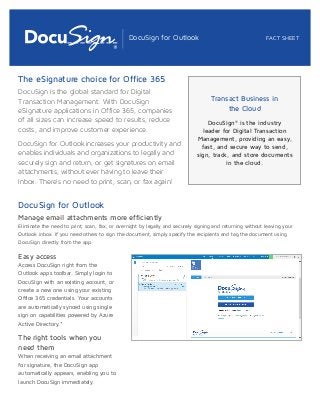 DocuSign for Outlook FACT SHEET 
The eSignature choice for Office 365 
DocuSign is the global standard for Digital 
Transaction Management. With DocuSign 
eSignature applications in Office 365, companies 
of all sizes can increase speed to results, reduce 
costs, and improve customer experience. 
DocuSign for Outlook increases your productivity and 
enables individuals and organizations to legally and 
securely sign and return, or get signatures on email 
attachments, without ever having to leave their 
Inbox. There’s no need to print, scan, or fax again! 
Transact Business in 
the Cloud 
DocuSign® is the industry 
leader for Digital Transaction 
Management, providing an easy, 
fast, and secure way to send, 
sign, track, and store documents 
in the cloud. 
DocuSign for Outlook 
Manage email attachments more efficiently 
Eliminate the need to print, scan, fax, or overnight by legally and securely signing and returning without leaving your 
Outlook inbox. If you need others to sign the document, simply specify the recipients and tag the document using 
DocuSign directly from the app. 
Easy access 
Access DocuSign right from the 
Outlook apps toolbar. Simply login to 
DocuSign with an existing account, or 
create a new one using your existing 
Office 365 credentials. Your accounts 
are automatically synced using single 
sign on capabilities powered by Azure 
Active Directory.* 
The right tools when you 
need them 
When receiving an email attachment 
for signature, the DocuSign app 
automatically appears, enabling you to 
launch DocuSign immediately. 
 