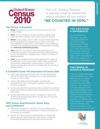 educators
                                                   The U.S. Census Bureau
                                                   is issuing a call to action for
                                                   every resident of our nation:
                                                 “Be counted In 2010.”
the census: a snapshot
    What: The census is a count of everyone residing in the
                                                                      You can make
      United States.                                                  a dIfference.
    Who: All U.S. residents must be counted—people of all           As an influential
      races and ethnic groups, both citizens and non-citizens.        educator, you can
    When: Census Day is April 1, 2010. Questionnaire responses      raise awareness of
      should represent the household as it exists on this day.        and encourage
      More detailed socioeconomic information will be collected       participation in this
      annually from a small percentage of the population through
      the American Community Survey.
                                                                      historic event. With
                                                                      your help, the Census
    Why: The U.S. Constitution requires a national census           Bureau will continue
      once every 10 years. The census will show state population
      counts and determine representation in the U.S. House of
                                                                      to produce accurate
      Representatives.                                                data, which will directly
                                                                      affect the quality of
    How: Census questionnaires will be delivered or mailed to
      households via U.S. mail in March 2010; many households
                                                                      life in your community.
      will receive a replacement questionnaire in early April.
      Census workers also will visit households that do not return
      questionnaires.                                                 tHe census In
                                                                      scHooLs ProGram
a complete count: the Importance of census data
    Every year, the federal government can allocate awards          The U.S. Census Bureau
      more than $300 billion to states and communities based,         and Scholastic Inc., have
      in part, on census data.                                        teamed up to create
    Census data affect school budgets, including the                a Census in Schools
      distribution of Title I funding and college tuition grant       program for the 2010
      and loan programs.                                              Census. The Census in
    Community planners use census data to determine where to        Schools program will
      build new schools, develop public transportation and create     provide educators with
      new roads.                                                      resources to teach the
    Census data affect your voice in Congress as well as the        nation’s students about
      redistricting of state legislatures, county and city councils   the importance of the
      and voting districts.                                           census, so children can
                                                                      help deliver this message
2010 census Questionnaire: Quick, easy                                to their families. For
and confidential                                                      more information, visit
    With only 10 questions, the 2010 Census questionnaire is        www.census.gov/schools/.
      one of the shortest questionnaires in history and takes just
      10 minutes to complete.
    By law, the Census Bureau cannot share an individual’s
      census questionnaire responses with anyone, including
      other federal agencies and law enforcement entities.
 