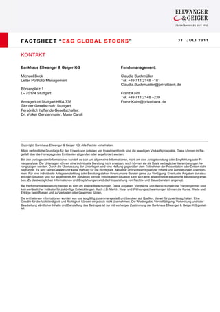 F AC T S H E E T “ E & G G LO B AL S T O C KS ”                                                                         31. JULI 2011



KONTAKT

Bankhaus Ellwanger & Geiger KG                                              Fondsmanagement:

Michael Beck                                                                Claudia Buchmüller
Leiter Portfolio Management                                                 Tel: +49 711 2148 –181
                                                                            Claudia.Buchmueller@privatbank.de
Börsenplatz 1
D- 70174 Stuttgart                                                          Franz Kaim
                                                                            Tel: +49 711 2148 –239
Amtsgericht Stuttgart HRA 738                                               Franz.Kaim@privatbank.de
Sitz der Gesellschaft: Stuttgart
Persönlich haftende Gesellschafter:
Dr. Volker Gerstenmaier, Mario Caroli




Copyright: Bankhaus Ellwanger & Geiger KG, Alle Rechte vorbehalten.
Allein verbindliche Grundlage für den Erwerb von Anteilen von Investmentfonds sind die jeweiligen Verkaufsprospekte. Diese können im Re-
gelfall über die Homepage des Emittenten abgerufen oder angefordert werden.
Bei den vorliegenden Informationen handelt es sich um allgemeine Informationen, nicht um eine Anlageberatung oder Empfehlung oder Fi-
nanzanalyse. Die Unterlagen können eine individuelle Beratung nicht ersetzen, noch können sie als Basis vertraglicher Vereinbarungen he-
rangezogen werden. Durch die Überlassung der Unterlagen wird eine Haftung gegenüber dem Teilnehmer der Präsentation oder Dritten nicht
begründet. Es wird keine Gewähr und keine Haftung für die Richtigkeit, Aktualität und Vollständigkeit der Inhalte und Darstellungen übernom-
men. Für eine individuelle Anlageempfehlung oder Beratung stehen Ihnen unsere Berater gerne zur Verfügung. Eventuelle Angaben zur steu-
erlichen Situation sind nur allgemeiner Art. Abhängig von der individuellen Situation kann sich eine abweichende steuerliche Beurteilung erge-
ben. Zu diesbezüglichen Informationen und Empfehlungen wird die Hinzuziehung von Rechts- und Steuerberatern angeregt.
Bei Performancedarstellung handelt es sich um eigene Berechungen. Diese Angaben, Vergleiche und Betrachtungen der Vergangenheit sind
kein verlässlicher Indikator für zukünftige Entwicklungen. Auch z.B. Markt-, Kurs- und Währungsschwankungen können die Kurse, Werte und
Erträge beeinflussen und zu Verlusten oder Gewinnen führen.
Die enthaltenen Informationen wurden von uns sorgfältig zusammengestellt und beruhen auf Quellen, die wir für zuverlässig halten. Eine
Gewähr für die Vollständigkeit und Richtigkeit können wir jedoch nicht übernehmen. Die Wiedergabe, Vervielfältigung, Verbreitung und/oder
Bearbeitung sämtlicher Inhalte und Darstellung des Beitrages ist nur mit vorheriger Zustimmung der Bankhaus Ellwanger & Geiger KG gestat-
tet.
 