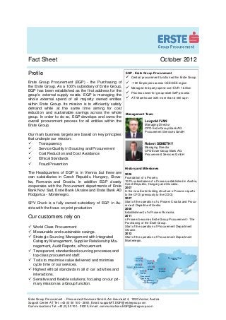 Fact Sheet                                                                                              October 2012

Profile                                                          EGP - Erste Group Procurement
                                                                     Central procurement function within Erste Group
Erste Group Procurement (EGP) - the Purchasing of                    ~160 Employees across CEE/SEE region
the Erste Group. As a 100% subsidiary of Erste Group,                Managed 3rd party spend over EUR 1 billion
EGP has been established as the first address for the
                                                                     Process owner for group-wide S2P process
group’s external supply needs. EGP is managing the
                                                                     AT: Warehouse with more than 2 000 sqm
whole external spend of all majority owned entities
within Erste Group. Its mission is to efficiently satisfy
demand while at the same time aiming for cost
reduction and sustainable savings across the whole               Management Team
group. In order to do so, EGP develops and owns the
overall procurement process for all entities within the                                 Leopold IVAN
Erste Group.                                                                            Managing Director
                                                                                        CPO Erste Group Bank AG
                                                                                        Procurement Services GmbH
Our main business targets are based on key principles
that underpin our mission:
       Transparency                                                                     Robert SEMETHY
       Service Quality in Sourcing and Procurement                                      Managing Director
                                                                                        CPO Erste Group Bank AG
       Cost Reduction and Cost Avoidance                                                Procurement Services GmbH
       Ethical Standards
       Fraud Prevention
                                                                 History and Milestones
The Headquarters of EGP is in Vienna but there are               2006
own subsidiaries in Czech Republic, Hungary, Slova-              Foundation of s Proserv.
kia, Romania and Croatia. In addition EGP closely                100% subsidiaries of s Proserv established in Austria,
                                                                 Czech Republic, Hungary and Slovakia.
cooperates with the Procurement departments of Erste             2007
Bank Novi Sad, Erste Bank Ukraine and Erste Bank AD              In the new Erste Holding structure s Proserv reports
Podgorica - Montenegro.                                          to the CFO (previously to the COO).
                                                                 2007
                                                                 Start of the operation of s Proserv Croatia and Procu-
SPV Druck is a fully owned subsidiary of EGP in Au-
                                                                 rement Department Serbia
stria with the focus on print production                         2008
                                                                 Establishment of s Proserv Romania.
Our customers rely on                                            2011
                                                                 s Proserv becomes Erste Group Procurement - The
                                                                 Purchasing of the Erste Group.
   World Class Procurement                                       Start of the operation of Procurement Department
                                                                 Ukraine.
   Measurable and sustainable savings.                           2012
   Strategic Sourcing Management with integrated                 Start of the operation of Procurement Department
   Category Management, Supplier Relationship Ma-                Montenegro.
   nagement, Audit Reports, eProcurement.
   Transparent, standardised sourcing processes and
   top-class procurement staff.
                                                                                                                 Procurement Dept.
   Tools to maximise value delivered and minimise                        Czech Rep
                                                                                                                      Ukraine

                                                                                          Slovakia
   cycle time of our services.
                                                                       Int. & Austria
   Highest ethical standards in all of our activities and                                 Hungary
                                                                                                       Romania

   interactions.                                                                Croatia
                                                                                Procurement

   Sensitive and flexible solutions, focusing on our pri-                       Dept. Serbia
                                                                                      Procurement

   mary mission as a Group function.                                                Dept. Montenegro




Erste Group Procurement - Procurement Services GmbH, Am Heumarkt 4, 1030 Vienna, Austria
Support Center AT Tel: +43 (0) 50 100 - 2800, Email: supportAT.EGP@erstegroup.com
Communications Tel: +43 (0) 50 100 - 28315, Email: communications.EGP@erstegroup.com
 