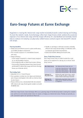 • Flexible on-exchange or off-book execution, including
efficient asset swap spread trading in combination with
our European government bond futures
• Order book Market Making from launch date
Eurex Trade Entry Services
Euro-Swap Futures that are traded outside the order
book can be registered for clearing via our Eurex Trade
Entry Services.
Euro-Swap Futures at Eurex Exchange
Regulation is moving the interest rate swap market inexorably towards central clearing and trading.
To meet the market’s needs, Eurex Exchange offers Euro-Swap Futures which combine the economic
exposure of an interest rate swap with the margin efficiency of a standardized and centrally cleared
futures contract. At maturity, our physically settled futures contracts expire into EurexOTC interest
rate swaps.
Your key benefits:
• Simple and cost-efficient access to a plain vanilla swap
in an EMIR-compliant environment
• The economic exposure of a standardized interest
rate swap
• Margin efficiency:
- Lower margin compared to a cleared swap (margined
on a 2-day liquidation horizon)
- Cross margining with our listed fixed income offering
- Cross product margining between Euro-Swap Futures
and EurexOTC interest rate swaps with Eurex Clearing
Prisma (as of October 2014)
The trading facts:
• Maturities of 2, 5, 10 and 30 years
• Price quotation, contract size, tick values and minimum
price change are designed in line with our German fixed
income futures
• Physical delivery into a standardized EUR-denominated
OTC interest rate swap (fixed against variable six-month
EURIBOR rate)
With Euro-Swap Futures, Eurex Exchange offers you a growing range of benchmark products covering the complete
euro yield curve and a broad product choice to express or hedge your interest rate views. Thereby we provide you
with substantial capital and operational efficiencies.
Block Trade Service
Exchange for
Physicals Service
Exchange for
Swaps Service
The Minimum Block Trade sizes are:
2-year Euro-Swap Futures: 1,000 contracts
5-year Euro-Swap Futures: 500 contracts
10-year Euro-Swap Futures: 250 contracts
30-year Euro-Swap Futures: 100 contracts
Entering the swap futures leg in combi-
nation of debt securities or other fixed
income futures (asset swap execution)
Entering the swap futures leg in combi-
nation of OTC interest rate swaps
or swaptions
 