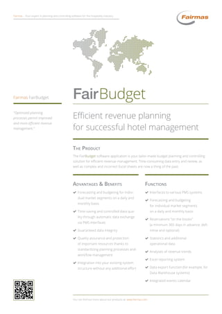 The Product
The FairBudget software application is your tailor-made budget planning and controlling
solution for efficient revenue management. Time-consuming data entry and review, as
well as complex and incorrect Excel sheets are now a thing of the past.
You can find out more about our products at: www.fairmas.com
Efficient revenue planning
for successful hotel management
FairBudget
“Optimized planning
processes permit improved
and more efficient revenue
management.”
Fairmas FairBudget
Fairmas – Your expert in planning and controlling software for the hospitality industry
Advantages  Benefits
(( Forecasting and budgeting for indivi-
dual market segments on a daily and
monthly basis
(( Time-saving and controlled data qua-
lity through automatic data exchange
via PMS interfaces
(( Guaranteed data integrity
(( Quality assurance and protection
of important resources thanks to
standardizing planning processes and
workflow management
(( Integration into your existing system
structure without any additional effort
Functions
(( Interfaces to various PMS systems
(( Forecasting and budgeting
for individual market segments
on a daily and monthly basis
(( Reservations “on the books”
(a minimum 365 days in advance; defi-
nitive and optional)
(( Statistics and additional
operational data
(( Analyses of revenue trends
(( Excel reporting system
(( Data export function (for example, for
Data Warehouse systems)
(( Integrated events calendar
 