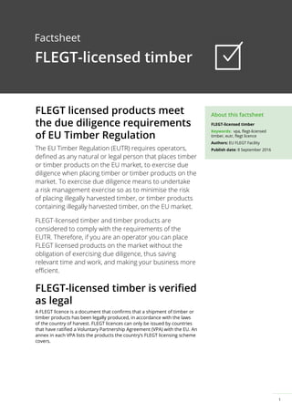 1
About this factsheet
FLEGT-licensed timber
Factsheet
FLEGT-licensed timber
Keywords: vpa, flegt-licensed
timber, eutr, flegt licence
Authors: EU FLEGT Facility
Publish date: 8 September 2016
FLEGT licensed products meet
the due diligence requirements
of EU Timber Regulation
The EU Timber Regulation (EUTR) requires operators,
defined as any natural or legal person that places timber
or timber products on the EU market, to exercise due
diligence when placing timber or timber products on the
market. To exercise due diligence means to undertake
a risk management exercise so as to minimise the risk
of placing illegally harvested timber, or timber products
containing illegally harvested timber, on the EU market.
FLEGT-licensed timber and timber products are
considered to comply with the requirements of the
EUTR. Therefore, if you are an operator you can place
FLEGT licensed products on the market without the
obligation of exercising due diligence, thus saving
relevant time and work, and making your business more
efficient.
FLEGT-licensed timber is verified
as legal
A FLEGT licence is a document that confirms that a shipment of timber or
timber products has been legally produced, in accordance with the laws
of the country of harvest. FLEGT licences can only be issued by countries
that have ratified a Voluntary Partnership Agreement (VPA) with the EU. An
annex in each VPA lists the products the country’s FLEGT licensing scheme
covers.
 