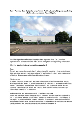 Part 8 Planning Consultation for a new Tennis Pavilion, flood lighting and resurfacing
of all weather surfaces at Rockfield park.
The following fact sheet has been prepared at the request of local City Councillors
representatives to inform residents of the issues arising from above planning consultation.
Why this location for the proposed tennis pavilion?
Safety
The site was chosen because it directly adjoins the public road where it can avail of public
lighting and the optimum ‘natural surveillance’. It is also directly in front of the cul de sac at
Whitethorn Grove so as to minimise any impact on houses.
Glazing to rear
It adjoins the upper tennis courts which are to be resurfaced and the rear of the building
would have the best aspect for availing of sun which is important for passive energy and the
users of the building. The rear of the building therefore has most of the glazing which is
protected from direct public access and the front of the building has minimal glazing to
minimise the opportunity for vandalism.
Risks associated with alternatives further located within the park
It has been suggested that a site to the west of the tennis courts should be considered but
this location would not avail of the benefits outlined above which are key to the success of
the project. In particular it would create a ‘backland’ to the south of the building.There are
already two buildings in the park which have been located away from the public road with the
consequences of anti social activity which the residents are aware of.
 