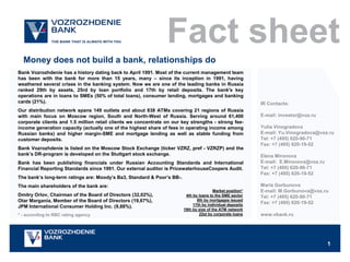 Fact sheet
  Money does not build a bank, relationships do
Bank Vozrozhdenie has a history dating back to April 1991. Most of the current management team
has been with the bank for more than 15 years, many – since its inception in 1991, having
weathered several crises in the banking system. Now we are one of the leading banks in Russia
ranked 29th by assets, 25rd by loan portfolio and 17th by retail deposits. The bank's key
operations are in loans to SMEs (50% of total loans), consumer lending, mortgages and banking
cards (21%).                                                                                                IR Contacts:
Our distribution network spans 149 outlets and about 838 ATMs covering 21 regions of Russia
with main focus on Moscow region, South and North-West of Russia. Serving around 61,400                     E-mail: investor@voz.ru
corporate clients and 1.5 million retail clients we concentrate on our key strengths - strong fee-
income generation capacity (actually one of the highest share of fees in operating income among             Yulia Vinogradova
Russian banks) and higher margin-SME and mortgage lending as well as stable funding from                    E-mail: Yu.Vinogradova@voz.ru
customer deposits.                                                                                          Tel: +7 (495) 620-90-71
                                                                                                            Fax: +7 (495) 620-19-52
Bank Vozrozhdenie is listed on the Moscow Stock Exchange (ticker VZRZ, pref - VZRZP) and the
bank’s DR-program is developed on the Stuttgart stock exchange.                                             Elena Mironova
Bank has been publishing financials under Russian Accounting Standards and International                    E-mail: E.Mironova@voz.ru
Financial Reporting Standards since 1991. Our external auditor is PricewaterhouseCoopers Audit.             Tel: +7 (495) 620-90-71
                                                                                                            Fax: +7 (495) 620-19-52
The bank’s long-term ratings are: Moody’s Ba3, Standard & Poor’s BB-.
The main shareholders of the bank are:                                                                      Maria Gorbunova
                                                                                         Market position*   E-mail: M.Gorbunova@voz.ru
Dmitry Orlov, Chairman of the Board of Directors (32,02%),               4th by loans to the SME sector     Tel: +7 (495) 620-90-71
Otar Margania, Member of the Board of Directors (19,67%),                      8th by mortgages issued
                                                                             17th by individual deposits
                                                                                                            Fax: +7 (495) 620-19-52
JPM International Consumer Holding Inc. (9,88%).
                                                                        19th by size of the ATM network
* - according to RBC rating agency                                              22st by corporate loans     www.vbank.ru




                                                                                                                                        1
 