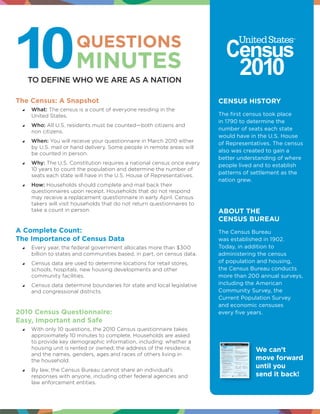 QUESTIONS
                       MINUTES
   TO DEFINE WHO WE ARE AS A NATION

The Census: A Snapshot                                                    CENSUS HISTORY
    What: The census is a count of everyone residing in the
      United States.                                                      The first census took place
                                                                          in 1790 to determine the
    Who: All U.S. residents must be counted—both citizens and
      non citizens.
                                                                          number of seats each state
                                                                          would have in the U.S. House
    When: You will receive your questionnaire in March 2010 either      of Representatives. The census
      by U.S. mail or hand delivery. Some people in remote areas will
      be counted in person.
                                                                          also was created to gain a
                                                                          better understanding of where
    Why: The U.S. Constitution requires a national census once every    people lived and to establish
      10 years to count the population and determine the number of
      seats each state will have in the U.S. House of Representatives.
                                                                          patterns of settlement as the
                                                                          nation grew.
    How: Households should complete and mail back their
      questionnaires upon receipt. Households that do not respond
      may receive a replacement questionnaire in early April. Census
      takers will visit households that do not return questionnaires to
      take a count in person.                                             ABOUT THE
                                                                          CENSUS BUREAU
A Complete Count:                                                         The Census Bureau
The Importance of Census Data                                             was established in 1902.
    Every year, the federal government allocates more than $300         Today, in addition to
      billion to states and communities based, in part, on census data.   administering the census
    Census data are used to determine locations for retail stores,      of population and housing,
      schools, hospitals, new housing developments and other              the Census Bureau conducts
      community facilities.                                               more than 200 annual surveys,
    Census data determine boundaries for state and local legislative    including the American
      and congressional districts.                                        Community Survey, the
                                                                          Current Population Survey
                                                                          and economic censuses
2010 Census Questionnaire:                                                every five years.
Easy, Important and Safe
    With only 10 questions, the 2010 Census questionnaire takes
      approximately 10 minutes to complete. Households are asked
      to provide key demographic information, including: whether a
      housing unit is rented or owned; the address of the residence;                   We can’t
      and the names, genders, ages and races of others living in
      the household.                                                                   move forward
                                                                                       until you
    By law, the Census Bureau cannot share an individual’s
      responses with anyone, including other federal agencies and                      send it back!
      law enforcement entities.
 