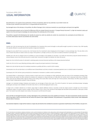 RISKS:
LEGAL INFORMATION
Past performance is not a guide to future performance. All forms of investment, which we may undertake on your behalf, involve risk.
The value of your investment and income from it is not guaranteed and may fall of rise.
Due leveraged nature of the derivates in the portfolio, the effect of leverage is that a small price movement can cause both gains and losses to be magnified.
Forex and derivative products such as Contract for Differences (CFDs) are complex financial instrument. A “complex financial instrument” is a high-risk investment, places your
capital at risk of loss and requires knowledge and understanding of the underlying risks of the involved.
The portfolio is exposed to the following key risks: liquidity risk, equity risk, credit risk, volatility risk, market risk, concentration risk, counterparty risk and inflation risk.
For further details please read the more detailed risks section below.
Forex and CFDs are leveraged instruments, carrying a high degree of risk, and therefore may not be suitable for all investors. The value of investments and the income from
them can go down as well as up and you may not recover the amount of your original investment. Past performance is no guarantee of future success. Seek independent
financial advice if necessary.
Liquidity risk is the risk stemming from the lack of marketability of an investment that cannot be bought or sold quickly enough to prevent or minimize a loss. With liquidity
risk, typically reflected in unusually wide bid-ask spreads or large price movements.
Exchange risk, also called FX risk or currency risk, is the financial risk of an investment's value changing due to the changes in currency exchange rates. This also refers to the
risk an investor faces when he needs to close out a long or short position in a foreign currency at a loss, due to an adverse movement in exchange rates.
Volatility risk is the risk of a change of price of a portfolio as a result of changes in the volatility of a risk factor. It can either be measured by using the standard deviation or
variance between returns from that same security or market index. Commonly, the higher the volatility, the riskier the security.
Equity risk is the risk that the value of a derivative’s underlying equity instrument becomes worthless as the company becomes bankrupt.
Credit risk is the risk of an issuer defaulting and being unable to repay the principal investment or financial gain.
Market risk is the risk that the value of an individual investment or portfolio will fall as a result of a fall in markets.
Concentration risk is the risk that there is an insufficient level of diversification such that an investor is excessively exposed to one or a limited number of investment.
Counterparty risk is the risk that a party connected to an investment or transaction is unable to meet its commitment.
The weekend effect is a phenomenon in financial markets in which stock returns on Mondays are often significantly lower than those of the immediately preceding Friday.
Some theories that explain the effect attribute the tendency for companies to release bad news on Friday after the markets close to depressed stock prices on Monday.
Others state that the weekend effect might be linked to short selling, which would affect stocks with high short interest positions. Alternatively, the effect could simply be a
result of traders' fading optimism between Friday and Monday.
Leverage is an investment strategy. Companies and investors can use leverage to finance their assets. The control of systemic risk requires controlling leverage. Leveraging
enables gains and losses to be multiplied. On the other hand, there is a risk that leveraging will result in a loss.
A margin call is a broker's demand on an investor using margin to deposit additional money or securities so that the margin account is brought up to the minimum
maintenance margin. An investor receives a margin call from a broker if one or more of the securities he had bought with borrowed money decreases in value past a certain
point. The investor must either deposit more money in the account or sell off some of his assets.
Factsheets APRIL 2019
Any investment objective or target will be treated as a target only and should not be considered as assurance or guarantee of performance of the Portfolio or any part of it.
This is for retail clients only. Any disclosure, reproduction, distribution or other use of this information by an individual or entity, without previous written authorization by AFX Capital Markets Ltd, is strictly prohibited. AFX Capital Markets
Ltd, trading as Quantic, is authorized and regulated by the Cyprus Securities and Exchange Commission (CySEC) with license no. 119/10 and registration no. 253014. The address of AFX Capital Markets Ltd is Arch. Kyprianou 2 & Ayiou
Andreou, G.Pavlides Building, 3rd Floor, 3036 Limassol, Cyprus. We provide portfolio management services to the remainder of the EU under the MiFID Passporting Regime on a Cross-Border basis. The content of this brochure is for
informational purposes only and under no any circumstances can be considered to be a solicitation or an offer to sell / purchase the services offered by AFX Capital Markets Ltd. This brochure should not be regarded as a constituting
investment, legal, taxation, or any other type of advice. It has been prepared by a team of professionals at AFX Capital Markets Ltd on the basis of the information available at the time of writing. This document is perceived to be reliable and
it accurately reflects our team’s personal views. The company disclaims any responsibility for the correctness and accuracy of this content. CFDs are leveraged instruments, carrying a high degree of risk, and therefore may not be suitable for
all investors. The value of investments and the income from them can go down as well as up and you may not recover the amount of your original investment. Past performance is no guarantee of future success. Seek independent financial
advice if necessary.
 