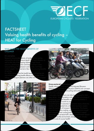 FACTSHEET
Valuing health benefits of cycling –
HEAT for Cycling
WHY VALUE THE HEALTH BENEFITS OF
CYCLING?
It’s complex
Research has provided plenty of evidence that cycling
reduces the risk of premature death from heart disease, as
well as the risk of developing diabetes, high blood
pressure, developing colon and breast cancer. It also
reduces feelings of depression and anxiety and helps
control weight. These are but a few of the amazing benefits
of cycling.
So, while it is clear that the health benefits of cycling are
overwhelming, valuing health effects is a complex under-
taking, and transport planners are often not well equipped
to do this.
Cross-sectoral understanding
Health indicators such as disability-adjusted life-years
(DALYs) or quality-adjusted life-years (QALYs) are concepts
that transport planners and cycling advocates may find
difficult to understand.
Fortunately, health effects can also be expressed in mon-
etary terms. Using monetary units offers the advantage of
comparing costs and benefits and assessing whether a
proposed policy is worth its costs.
Quantifying health outcomes in economic terms allows the
results to be integrated into a broader economic assess-
ment, for example of transport infrastructure. This fosters
cross-sectoral policy making, which is so crucial to sound
and comprehensive cycling policies. Cycling is indeed
associated with at least half a dozen governmental depart-
ments, such as the environment, energy, sports, climate,
transport and of course health!
Photo: eltis.org
 