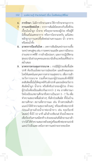 102     องคความรู (Factsheet) เรื่อง โรคติดตออุบัติใหม

 6. การรักษา : ไมมการรักษาเฉพาะ ใชการรักษาตามอาการ
                       ี
 7. การแพรติดตอโรค : จากการสัมผัสโดยตรงกับเชื้อที่ปน
    เปอนในนํ้ามูก นํ้าลาย หรืออุจจาระของผูปวย หรือผูที่
    มีเชื้อแตไมแสดงอาการ หรือการไอจามรดกัน แตไมพบ
    หลักฐานการแพรเชื้อติดตอผานทางแมลง นํ้า อาหาร
    หรือทอนํ้าทิ้ง
 8. มาตรการปองกันโรค : ลดการสัมผัสแพรกระจายเชื้อ
    ระหวางคนสูคน เชน การลดความแออัด และการมีระบบ
                     
    ถายเทอากาศที่ดี การลางมือบอยๆ และการปฏิบัติตาม
    สุขอนามัยสวนบุคคลและอนามัยสิ่งแวดลอมที่ดีอยาง
    สมํ่าเสมอ
 9. มาตรการควบคุมการระบาด : กรณีมีผูปวยเพิ่มขึ้นผิด
    ปกติ ตองรีบแจงสถานการณของโรค และลักษณะของ
    โรคใหแพทยและบุคลากรสาธารณสุขทราบ เพื่อการเฝา
    ระวังการระบาด รวมทั้งควรแยกผูปวยและเด็กที่มีไข
    สงสัยติดเชือไมใหคลุกคลีกบเด็กปกติ และระมัดระวังการ
                 ้                ั
    สัมผัสนํ้ามูก นํ้าลาย หรือสิ่งขับถายของผูปวย ถาพบ
    ผูปวยในหองเรียนเดียวกันมากกวา 2 คน อาจพิจารณา
    ปดโรงเรียน/สถานศึกษาชั่วคราวเปนเวลา 5 - 7 วัน เพื่อ
    ทําความสะอาดพื้นผิวตางๆ ที่เด็กปวยสัมผัส ทั้งในบาน
    สถานศึกษา สถานที่สาธารณะ เชน หางสรรพสินคา
    แนะนําใหทําความสะอาดดวยสบู หรือผงซักฟอกปกติ
    ก อ นแล ว ตามด ว ยนํ้ า ยาฟอกผ า ขาว เช น คลอร็ อ กซ
    ไฮเตอร ทิ้งไว 10 นาที แลวลาง/เช็ด/แช ดวยนํ้าสะอาด
    เพือปองกันสารเคมีตกคาง สวนของเลนทีเด็กอาจเอาเขา
        ่                                      ่
    ปากได ใหทาความสะอาดดวยสบูหรือผงซักฟอกตามปกติ
                   ํ                   
    และนําไปผึ่งแดด ลดโอกาสการแพรกระจายของโรค
 
