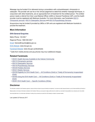 Massage may be funded if it is delivered during a consultation with a physiotherapist, chiropractor or
osteopath. The provider will use his or her clinical judgement to determine whether massage techniques, in
conjunction with other treatments, are an appropriate form of treatment for the entitled person. The entitled
person needs a referral from their Local Medical Officer (LMO) or General Practitioner (GP), and the health
provider must be registered with Medicare Australia. For more information, see Factsheets HSV13
Chiropractic services, HSV14 Osteopathic Services and HSV19 Physiotherapy Services.
Acupuncture may be funded if provided by LMOs or GPs who are registered with Medicare Australia to
provide this treatment.
More Information
DVA General Enquiries
Metro Phone: 133 254 *
Regional Phone: 1800 555 254 *
Email: GeneralEnquiries@dva.gov.au
DVA Website: www.dva.gov.au
Factsheet Website: www.dva.gov.au/factsheets
* Calls from mobile phones and pay phones may incur additional charges.
Related Factsheets
• HSV01 Health Services Available to the Veteran Community
• HSV13 Chiropractic services
• HSV14 Osteopathic Services
• HSV19 Physiotherapy Services
• HSV20 Podiatry Services
• HSV21 Dietetic Services
• HSV59 Eligibility for DVA Health Card — All Conditions (Gold) or Totally & Permanently Incapacitated
(Gold)
• HSV60 Using the DVA Health Card — All Conditions (Gold) or Totally & Permanently Incapacitated
(Gold)
• HSV61 DVA Health Card — Specific Conditions (White)
Disclaimer
The information contained in this Factsheet is general in nature and does not take into account individual circumstances. You should not make important decisions, such as those that affect your financial or
lifestyle position on the basis of information contained in this Factsheet. Where you are required to lodge a written claim for a benefit, you must take full responsibility for your decisions prior to the written
claim being determined. You should seek confirmation in writing of any oral advice you receive from DVA relating to complex or important matters.
Last updated 22 February 2017
 