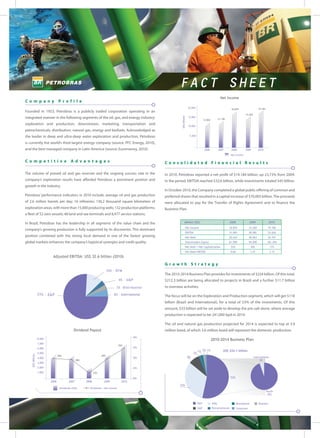 FACT SHEET
                                                                                                                                                            Net Income
Company                          Profile
                                                                                                                           20,000                                                                 19.184
                                                                                                                                                                      18.879
Founded in 1953, Petrobras is a publicly traded corporation operating in an
                                                                                                                                                                                    15.504
integrated manner in the following segments of the oil, gas, and energy industry:




                                                                                                             US$ Million
                                                                                                                           15,000
                                                                                                                                           12.826         13.138

exploration and production; downstream, marketing, transportation and                                                      10,000
petrochemicals; distribution; natural gas, energy and biofuels. Acknowledged as
the leader in deep and ultra-deep water exploration and production, Petrobras                                               5,000


is currently the world’s third largest energy company (source: PFC Energy, 2010),
and the best managed company in Latin America (source: Euromoney, 2010).                                                                    2006          2007        2008          2009          2010
                                                                                                                                                                     Net Income

Comp etitive                               Advantages                                             Consolidated Financial Results

The volume of proved oil and gas reserves and the ongoing success rate in the                     In 2010, Petrobras reported a net profit of $19.184 billion, up 23,73% from 2009.
company’s exploration results have afforded Petrobras a prominent position and                    In the period, EBITDA reached $32,6 billion, while investments totaled $45 billion.
growth in the industry.
                                                                                                  In October 2010, the Company completed a global public offering of common and
Petrobras’ performance indicators in 2010 include: average oil and gas production                 preferred shares that resulted in a capital increase of $70,005 billion. The proceeds
of 2.6 million barrels per day; 16 refineries; 130,2 thousand square kilometers of                were allocated to pay for the Transfer of Rights Agreement and to finance the
exploration areas, with more than 15,000 producing wells; 132 production platforms;               Business Plan.
a fleet of 52 own vessels; 48 land and sea terminals and 8,477 service stations.

In Brazil, Petrobras has the leadership in all segments of the value chain and the                                  (Million US$)                                    2008               2009                 2010

                                                                                                                       Net Income                                  18.879               15.504              19.184
company’s growing production is fully supported by its discoveries. This dominant
                                                                                                                       EBITDA                                      31.083               28.982              32.626
position combined with the strong local demand in one of the fastest growing                                           Net Debt                                    20.624               40.963              36.701
global markets enhances the company’s logistical synergies and credit quality.                                         Shareholders Equity                         61.909               94.058             181.494
                                                                                                                       Net Debt / Net Capitalization                 25%                   30%                17%
                                                                                                                       Net Debt/EBITDA                               0,66                  1,41              1,12
                           Adjusted EBITDA: US$ 32.6 billion (2010)
                                                                                                  Growth Strategy
                                                                         10% - RTM
                                                                                                  The 2010-2014 Business Plan provides for investments of $224 billion. Of this total,
                                                                                 4% - G&P         $212.3 billion are being allocated to projects in Brazil and a further $11.7 billion
                                                                              3% -Distribution    to overseas activities.

                  77% - E&P                                                  6% - International   The focus will be on the Exploration and Production segment, which will get $118
                                                                                                  billion (Brazil and International), for a total of 53% of the investments. Of this
                                                                                                  amount, $33 billion will be set aside to develop the pre-salt alone, where average
                                                                                                  production is expected to be 241,000 bpd in 2014.

                                                                                                  The oil and natural gas production projected for 2014 is expected to top at 3.9
                                             Dividend Payout                                      million boed, of which 3.6 million boed will represent the domestic production.
                                                                                          40%
                  8,000                                                                                                                             2010-2014 Business Plan
                  7,000
                                                                                 35%
                  6,000                                                                   35%
                                                                                                                                     1% 2% 1%                 US$ 224.1 billion
                  5,000                                                                                                         2%
    US$ Million




                                 29%                               29%
                  4,000                                                                   30%                              8%                                                                International
                                                28%                                                                                                                                               5%
                  3,000
                  2,000                                                                   25%
                  1,000                                      22%

                                                                                          20%                                                                        53%
                          2006           2007         2008          2009           2010
                                                                                                            33%
                                  Dividends (US$)       Dividends / Net Income
                                                                                                                                                                                                           Brazil
                                                                                                                                                                                                            95%


                                                                                                                                     E&P            RTM                     Distribution          Biofuels
                                                                                                                                     G&P            Petrochemicals          Corporate
 