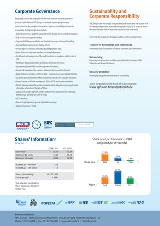 Corporate Governance                                                                            Sustainability and 9M09 | CPFL Energia
                                                                                                                Fact Sheet


Recognized as one of the companies with the most advanced corporate governance
                                                                                                Corporate Responsibility
practices in Latin America, CPFL Energia is constantly improving its governance                 CPFL Energia takes the concepts of responsibility and sustainability into account in all
systems, based on the principles of transparency, equity, accountability and corporate          its management processes, proactively managing the impact of its actions to ensure
responsibility. Distinguishing features include:                                                they are in harmony with the legitimate aspirations of the community.
• Corporate governance guidelines applicable to CPFL Energia and its controlled companies.
• Code of Ethics and Corporate Conduct;                                                         To this end, the company has developed guidelines on three strategic fronts:
• Corporate Risk Management Policy and Standard Assessment of Internal Controlling;
• Superior Dividend and Securities Trading Policies;                                            Transfer of knowledge and technology
• Annual Report in consensus with Global Reporting Initiative (GRI);                            Contributing to the Sustainability of Projects, Institutions and Communities;
• Board of Directors with seven members, one being independent;
• Fiscal Council with assignments of the Audit Committee in compliance with the rules of        Networking
  SOX;                                                                                          Interacting with groups from multiple sectors (Authorities,Companies, NGOs,
• Three Board Advisory Committees to the Board of Directors (Personnel                          Universities and Research Institutes);
• Management, Related Parties and Management Procedures);
• Annual Self-Evaluation of the members of Board of Directors and Fiscal Council;
                                                                                                Socially proactive
• Board of Directors members certified by IBGC – Corporate Governance Brazilian Institute;
                                                                                                Encouraging dialog and communication for sustainability.
• Succession plans for members of the Executive Board and all CPFL Group key executives;
• Internal controls certified by management (CEO and CFO) and by external auditors;
• Whistle-blowing channel for receiving complaints and/or allegations concerning financial      Access the portal and see details of all the programs:
  information or breaches of the Code of Ethics;                                                www.cpfl.com.br/sustentabilidade
• Listing on the market segments with the highest level of governance ( Novo Mercado -
  BMF&Bovespa and with ADR Level III-NYSE);
• 30.7% free float;
• Manual for participation in general shareholders’meetings;
• Corporate Governance Portal.




  Rating AA+



Shares’ Information1                                                                                Share price performance – 3Q10
09/30/2010                                                                                             (adjusted per dividends)
                                                    CPFE3 (R$)         CPL (US$)
Share Price                                             38.70              70.39                                   13.9%
Maximum 52 weeks                                        44.00              76.70
                                                                                                                                       5.9%
Minimum 52 weeks                                        30.40              52.28                                                                          1.9%
                                                                                             Bovespa                IBOV                IEE              CPFE3
Market Cap – R$ billion                                   18.6
Market Cap – US$ billion                                  11.0
                                                                                                                                      20.1%
Shares Outstanding2                                481,137,130
                                                                                                                   10.4%
Exchange rate3                                          1.6942                                                                                           9.0%

1Not adjusted per dividend
2As of September 30, 2010                                                                       Nyse                DJIA              DJBr20              CPL
3Dollar Ptax




Investor relations
CPFL Energia – Rodovia Campinas-Mogi Mirim, km 2,5 | ZIP CODE 13088-900 | Campinas | SP
Phone.: 55 3756-6083 | Fax.: 55 19 3756-6089 | www.cpfl.com.br/ir | ri@cpfl.com.br
 