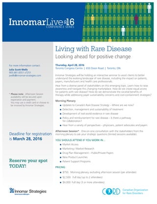 Living with Rare Disease
Looking ahead for positive change
Thursday, April 28, 2016
Toronto Congress Centre | 650 Dixon Road | Toronto, ON
Innomar Strategies will be holding an interactive seminar to assist clients to better
understand the evolving landscape of rare disease, including the impact on patients,
payers, manufacturers and health care professionals.
Hear from a diverse panel of stakeholders on this emerging topic. Learn how to raise
awareness and navigate this changing marketplace. How do we create equal access
for patients with rare disease? How do we demonstrate the societal benefits of
therapy while addressing payer sustainability concerns and cost-containment strategies?
Morning Plenary:
	 ■	 Updates to Canada’s Rare Disease Strategy – Where are we now?
	 ■	 Detection, management and sustainability of treatment
	 ■	 Development of real world evidence in rare disease
	 ■	 Policy and reimbursement for rare disease – Is there a pathway
		 for collaboration?
	 ■	 Hear from a variety of perspectives – physicians, patient advocates and payers
Afternoon Session*: One-on-one consultation with the stakeholders from the
morning plenary to ask your strategic questions (limited sessions available).
YOU SHOULD ATTEND IF YOU WORK IN…
	 ■	 Market Access
	 ■	 Marketing / Market Research
	 ■	 Drug Plan Management – Public/Private Payers
	 ■	 New Product Launches
	 ■	 Patient Support Programs
PRICING
	 ■	 $750: Morning plenary, excluding afternoon session (per attendee)	
	 ■	 $2,500: Full day (up to 2 attendees)	
	 ■	 $4,000: Full day (3 or more attendees)
For more information contact:
Julia Scott-Wells
905.681.6551 x7251
jwells@innomar-strategies.com
* Please note: Afternoon Session
availability will be secured upon
registration and payment.
You may use a credit card or choose to
be invoiced by Innomar Strategies.
Deadline for registration
is March 28, 2016
Reserve your spot
TODAY!
 