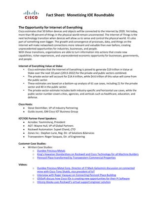 Fact Sheet: Monetizing IOE Roundtable
The Opportunity for Internet of Everything
Cisco estimates that 50 billion devices and objects will be connected to the Internet by 2020. Yet today,
more than 99 percent of things in the physical world remain unconnected. The Internet of Things is the
next technology transition when devices will allow us to sense and control the physical world. It's also
part of something even bigger. The growth and convergence of processes, data, and things on the
Internet will make networked connections more relevant and valuable than ever before, creating
unprecedented opportunities for industries, businesses, and people.
With these transitions, organizations are able to turn information into actions that create new
capabilities, richer experiences, and unprecedented economic opportunity for businesses, governments,
and people.
Internet of Everything Value at Stake:
• Cisco estimates that the Internet of Everything is poised to generate $19 trillion in Value at
Stake over the next 10 years (2013-2022) for the private and public sectors combined.
• The private sector will account for $14.4 trillion, while $4.6 trillion of this value will come from
the public sector.
• These estimates are based on a bottom-up analysis of 61 use cases, including 21 for the private
sector and 40 in the public sector.
• The private-sector estimate includes both industry-specific and horizontal use cases, while the
public sector number covers cities, agencies, and verticals such as healthcare, education, and
defense.
Cisco Hosts:
Steve Steinhilber, VP of Industry Partnering
Guido Jouret, GM Cisco IOT Business Group
IOT/IOE Partner Panel Speakers:
Acrodex: YasminJivraj, President
AGT: Wayne Hull, VP of Global Partners
Rockwell Automation: Sujeet Chand, CTO
Zones Inc.: Stephen Lurie, Reg. Dir. of Solutions &Services
Transwestern: Roger Vasquez, Dir. of Engineering
Customer Case Studies:
Written Case Studies:
o Dundee Precious Metals
o King's Hawaiian Standardizes on Rockwell and Cisco Technology for all Machine Builders
o Pennzoil Place transformed by Transwestern Commercial Properties
Videos:
o Dundee Precious Metal Corp. Director of IT Mark Gelsomini discussion on connected
mine with Cisco Tony Shakib, vice president of IoT
o Interview with Roger Vasquez on Connecting Pennzoil Place Building
o OSISoft discuss how Cisco IOx is creating new opportunities for their PI Software
o Hilcorp Alaska uses Rockwell’s virtual support engineer solution
 