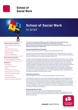 School of Social Work
                                       in brief


                                       This hand out is meant to provide you with a brief overview of the different study
Bachelor degree programmes             programmes within the School of Social Work at Rotterdam University.
¬ Community Work/Cultural Social       Here is a short but comprehensive description of the characteristic features of the four
                                       different programmes in random order.
  Work
¬ Social Work and Services             Community Work/Cultural Social Work
¬ Social Educational Care Work         (in Dutch: CMV, which is short for Culturele en Maatschappelijke Vorming)
¬ Pedagogical Work
                                       Stimulating and supporting people in their development and in finding their place in society
¬ General orientation year             with all its political, economic, cultural and social aspects: that is what the Community Work (or
                                       Cultural Social Work) study programme prepares students for.
Master degree programme
¬ Professional Master of Education     In order to promote people’s personal and social development and give them a voice, influence
                                       and place in their communities and society as a whole, students learn to actively initiate strate-
                                       gic coalitions and partnerships and plan for the long-term sustainability of their initiatives.
Cooperation                            Through informal educational, social, (multi)cultural, recreational or artistic activities, which
¬ Final projects                       combine enjoyment, challenge and learning, graduates are able to realise potential and improve
¬ Work-study programmes                life opportunities for individuals, groups and communities and promote social cohesion.
                                       The knowledge and skills acquired in this study programme are transferable across many sec-
¬ Events                               tors such as the civil service, education, the arts, profit as well as non-profit. Graduates find
¬ EU Projects (e.g. Grundtvig)         work either in permanent employment or in short-term projects that cover a wide range of so-
¬ Interdisciplinary activities (both   cial needs and promote cultural and social change.

  within and outside the School)
                                       Social Work and Services
¬ Tailored education                   (in Dutch: MWD, which is short for Maatschappelijk Werk en Dienstverlening)
¬ Internships/placements
                                       The Social Work and Services programmes educate their graduates to work methodically with
¬ Strategic cooperation agreements
                                       their clients and those close to their clients to improve participation in social contexts. They
                                       work in a range of organisations offering help and support to people with physical, psychologi-
                                       cal, psychiatric and or other problems. They may cooperate with others in the same profession
                                       or in multidisciplinary teams, or in organisations for physical or mental health care, education,
                                       offender rehabilitation, youth welfare, social services, social care, neighbourhood services and
                                       care centres for physical rehabilitation.

                                       Social Educational Care Work
                                       (in Dutch: SPH, which is short for Sociaal Pedagogische Hulpverlening)
                                       Within the study programme Social Educational Care Work, students are taught how to help
                                       people of all ages to organise their lives in their own environments as independently as pos-
                                       sible. This can be tem-
 