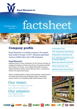 Company profile
     July 2012               factsheet
      Company profile                                                            Incorporated in 1765

                                                                                 1913: distinguished with title Royal
      Royal Wessanen is a leading company in the organic
      food market in Europe. In 2011, Wessanen generated                         Headquarters in Amsterdam (NL)
      revenue of €594 million with 1,600 employees.                              Since 1959 listed at NYSE Euronext
                                                                                 Amsterdam (WES NA)
      Royal Wessanen
                                                                                 Market cap ± €180 mln (July 2012)
      Operating mainly in France, the Benelux, the UK, Germany and Italy, we
      manage and develop our brands and products in the grocery and health
                                                                                 Shares outstanding: 76mln
      food channels. Our brands - such as Bjorg, Whole Earth, Zonnatura,
      Clipper, Bonneterre, Ekoland, De Rit, Allos and Tartex - are pioneering    Leading in organic food in Europe
      brands in the organic food markets.

      Next to our leading position in organic food businesses, we also produce
      and market frozen snack products (Beckers, Bicky) in the Benelux
      (Frozen Foods). Our US operations (ABC) will be divested in 2012.
 