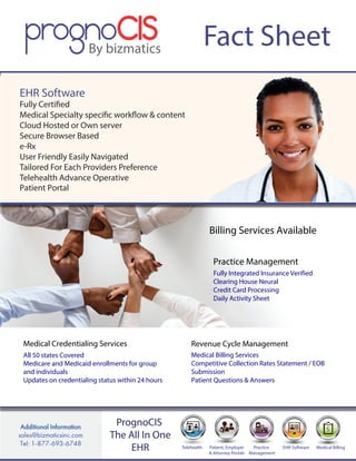 Fact Sheet
$
EHR Software Medical BillingPractice
Management
Patient, Employer
& Attorney Portals
Telehealth
PrognoCIS
The All In One
EHR
EHR Software
Fully Certified
Medical Specialty specific workflow & content
Cloud Hosted or Own server
Secure Browser Based
e-Rx
User Friendly Easily Navigated
Tailored For Each Providers Preference
Telehealth Advance Operative
Patient Portal
Practice Management
Fully Integrated Insurance Verified
Clearing House Neural
Credit Card Processing
Daily Activity Sheet
Medical Credentialing Services
All 50 states Covered
Medicare and Medicaid enrollments for group
and individuals
Updates on credentialing status within 24 hours
Revenue Cycle Management
Medical Billing Services
Competitive Collection Rates Statement / EOB
Submission
Patient Questions & Answers
Billing Services Available
 