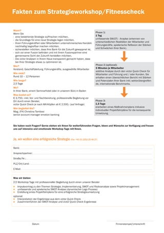 Fakten zum Strategieworkshop/Fitnesscheck

Wann?
Wenn Sie                                                                 Phase 1:
- eine bestehende Strategie auffrischen möchten.                         1 Tag
- die Grundlage für eine neue Strategie legen möchten.                   umfassende SW(OT) - Anaylse (erkennen von
- Ihren Führungskräften oder Mitarbeitern unternehmerisches Handeln      unterschiedlichen Realitäten der Mitarbeiter und
  nachhaltig begreifbar machen möchten.                                  Führungskräfte, spielerische Reflexion der Stärken
- sicherstellen möchten, dass Ihre Bank für die Zukunft gewappnet ist.   und Schwächen Ihrer Bank).
- sich vor einer Fusion befinden und mit ihrem Fusionspartner eine
  gemeinsame Sicht der Zukunft herstellen möchten.
- Die victor Analysen in Ihrem Haus transparent gemacht haben, dass
  bei Ihrer Strategie etwas zu optimieren ist.
Wer?                                                                     Phase 2 (optional):
Vorstand, Geschäftsleitung, Führungskräfte, ausgewählte Mitarbeiter      5 Minuten je Mitarbeiter
                                                                         additive Analyse durch den victor Quick Check für
Wie viele?                                                               Mitarbeiter und Führung und / oder Kunden. Sie
Rund 10 – 12 Personen                                                    erhalten einen übersichtlichen Bericht mit Stärken
Wie lange?                                                               und Potenzialen Ihrer Bank inkl. sektorübergreifen-
2,5 Tage                                                                 de, internationale Benchmarks.
Wo?
In Ihrer Bank, einem Seminarhotel oder in unserem Büro in Baden
Was kostet es?
€ 3.750,- inkl. Vor- und Nachbereitung, professionelle Begleitung vor
Ort durch einen Berater,                                                 Phase 3:
victor Quick Check je nach MA-Köpfen ab € 2.500.- (auf Anfrage)          1,5 Tage
                                                                         erarbeiten eines Maßnahmenplans inklusive
Wer begleitet Sie?
                                                                         individueller Projektfahrpläne für die konsequente
Mag. (FH) Christina Tambosi
                                                                         Umsetzung.
senior account manager emotion banking



Sie haben noch Fragen? Gerne stehen wir Ihnen für weiterführenden Fragen, Ideen und Wünsche zur Verfügung und freuen
uns auf intensive und emotionale Workshop Tage mit Ihnen.



Ja, wir wollen eine erfolgreiche Strategie (Fax: +43 (0) 2252 25 48 27)

Bank:

Ansprechpartner:

Straße/Nr.:

PLZ/Ort/Land:

E-Mail:


Was wir bieten:
2,5 Workshop Tage mit professioneller Begleitung durch einen unserer Berater
●   Impulsvortrag zu den Themen Strategie, Implementierung, SWOT und Risikoanalyse sowie Projektmanagement
●   umfassende und spielerische SWOT Analyse (dynamischer Lego Prozess)
●   Erstellung eines Projektfahrplans für eine erfolgreiche Strategieumsetzung
optional:
● Interpretation der Ergebnisse aus dem victor Quick Check
● Zusammenführen der SWOT-Analyse und victor Quick Check Ergebnisse




                  Datum                                                                    Firmenstempel/Unterschrift
 