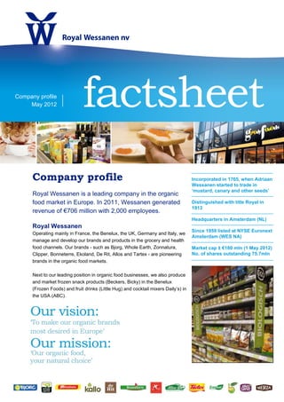 Company profile
    May 2012                  factsheet
      Company profile                                                                Incorporated in 1765, when Adriaan
                                                                                     Wessanen started to trade in
                                                                                     ‘mustard, canary and other seeds’
      Royal Wessanen is a leading company in the organic
      food market in Europe. In 2011, Wessanen generated                             Distinguished with title Royal in
                                                                                     1913
      revenue of €706 million with 2,000 employees.
                                                                                     Headquarters in Amsterdam (NL)
      Royal Wessanen
                                                                                     Since 1959 listed at NYSE Euronext
      Operating mainly in France, the Benelux, the UK, Germany and Italy, we
                                                                                     Amsterdam (WES NA)
      manage and develop our brands and products in the grocery and health
      food channels. Our brands - such as Bjorg, Whole Earth, Zonnatura,             Market cap ± €180 mln (1 May 2012)
      Clipper, Bonneterre, Ekoland, De Rit, Allos and Tartex - are pioneering        No. of shares outstanding 75.7mln
      brands in the organic food markets.

      Next to our leading position in organic food businesses, we also produce
      and market frozen snack products (Beckers, Bicky) in the Benelux
      (Frozen Foods) and fruit drinks (Little Hug) and cocktail mixers Daily’s) in
      the USA (ABC).
 