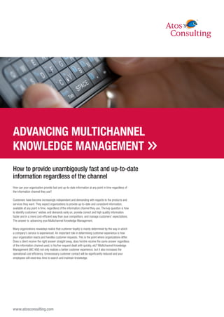 ADVANCING MULTICHANNEL
KNOWLEDGE MANAGEMENT
How to provide unambigously fast and up-to-date
information regardless of the channel
How can your organization provide fast and up-to-date information at any point in time regardless of
the information channel they use?

Customers have become increasingly independent and demanding with regards to the products and
services they want. They expect organizations to provide up-to-date and consistent information,
available at any point in time, regardless of the information channel they use. The key question is how
to identify customers’ wishes and demands early on, provide correct and high quality information
faster and in a more cost-efficient way than your competitors, and manage customers’ expectations.
The answer is: advancing your Multichannel Knowledge Management.

Many organizations nowadays realize that customer loyalty is mainly determined by the way in which
a company’s service is experienced. An important role in determining customer experience is how
your organization reacts and handles customer requests. This is the point where organizations differ.
Does a client receive the right answer straight away, does he/she receive the same answer regardless
of the information channel used, is his/her request dealt with quickly, etc? Multichannel Knowledge
Management (MC-KM) not only realizes a better customer experience, but it also increases the
operational cost efficiency. Unnecessary customer contact will be significantly reduced and your
employees will need less time to search and maintain knowledge.




www.atosconsulting.com
 