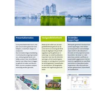 Presentatiemodus                      Vastgoedbibliotheek                       Duidelijke
                                                                                rapportage
In de presentatiemodus kunt u het     Maak bij het vullen van uw vast-          Metropolis genereert standaard een
plan vanuit iedere gewenste hoek      goedbibliotheek gebruik van de            aantal rapportages. Deze bieden
bekijken, er doorheen vliegen en      ruime kennis en ervaring die Brink        op transparante en overzichtelijke
analyseren.                           Groep de afgelopen 40 jaar heeft          wijze inzicht in alle relevante in-
Door de toekomstige ontwikkeling      opgedaan op het gebied van in-            formatie om het project te kunnen
in de bestaande omgeving te plaat-    vesterings- en onderhoudskosten.          beoordelen. Op totaal- en deel-
sen, ontstaat gevoel bij de ruim-     Importeer meer dan 40 referentie-         planniveau worden cashflows en
telijke context. Door verschillende   woningen uit de Investeringskos-          projectsaldo’s gegenereerd. Ook be-
kaarten over elkaar heen te leggen    tenwijzer en verkrijg direct inzicht in   staat de mogelijkheid om specifieke
en gebruik te maken van kleuren-      de stichtingskosten, hoeveelheden         overzichten en dwarsdoorsneden
filters, kunnen complexe analyses     en vormfactoren. De kengetallen           te genereren. Alle informatie kan
eenvoudig worden gemaakt.             worden met regelmaat geactuali-           worden geëxporteerd, bijvoorbeeld
                                      seerd.                                    als Excelbestand.
 