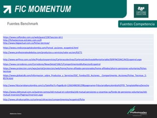 FIC MOMENTUM
FIC
Fuentes CompetenciaFuentes Benchmark
https://www.colfondos.com.co/web/guest/136?seccion-id=1
http://fichastecnicas.estratec.com.co/#
http://www.btgpactual.com.co/fichas-tecnicas/
https://www.credicorpcapitalcolombia.com/Fonval_acciones_ecopetrol.html
http://www.profesionalesdebolsa.com/productos-y-servicios/valor-accion/63/71
http://www.serfinco.com.co/site/Productosyservicios/Carterascolectivas/CarterasColectivasdeRentaVariable/SERFINCOAIC/AICEcopetrol.aspx
https://www.corredores.com/Corredores/NewsDetail/166/1/CompartimentosMultiaccionEcopetrol
https://www.proteccion.com/wps/portal/proteccion/web/home/home-afiliados-pensionados/home-afiliados/ahorro-pensiones-voluntarias/fichas-
tecnicas
https://www.globalcdb.com/Informacion_sobre_Productos_y_Servicios/GSC_Fondos/GS_Acciones__Compartimento_Acciones/Fichas_Tecnicas_2-
8574.html
http://www.fiduciariabancolombia.com/cs/Satellite?c=Page&cid=1266348658129&pagename=FiduciariaBancolombia%2FFB_TemplateMenuDerecho
https://www.oldmutual.com.co/quienes-somos/old-mutual-en-colombia/old-mutual-pensiones-y-cesantias-sa/fondo-de-pensiones-voluntarias/old-
mutual-inversion/Paginas/inversion.aspx
http://www.ultrabursatiles.co/carteras/ultraccion/compartimentos/ecopetrol/ficha
 