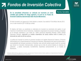 Fondos de Inversión Colectiva
Renta Variable
*El Decreto 2555 de 2010 que reglamenta la creación y operación de los Fondos de Inversión Colectiva vigilados por la Superintendencia Financiera de
Colombia, está disponible públicamente para los inversionistas.
El objetivo del fondo, es constituirse en alternativa de inversión de crecimiento del capital, el cual
maximice el rendimiento de las inversiones, mediante la negociación de acciones inscritas y transadas
en el mercado colombiano o por medio de ADR’s (American Depositary Receipt), GDR’s (Global
Depositary Receipt), siguiendo un modelo matemático de fuerza relativa entre la oferta y la
demanda de cada uno de los activos.
La política de inversión se centra en acciones inscritas en el registro Nacional de Valores y Emisores
administrado por la Superintendencia Financiera de Colombia. Dependiendo del costo de oportunidad y
eventualidades del mercado accionario en Colombia, este vehículo también puede invertir en acciones
que transen en mercados internacionales, siempre que se trate de activos listados en sistemas de
cotización y bolsas reconocidas mundialmente, basándose exclusivamente en un modelo de
Momentum.
En la actualidad ofrecemos un vehículo de inversión en renta
variable para perfiles de riesgo agresivo, el cual es un Fondo de
Inversión Colectiva denominado Valor Acción Momentum.
El fondo ha tenido una vigencia de 3 años desde su creación, fue creado el 15 de Marzo del año 2012
con un valor inicial de COP 10,000 por unidad.
 